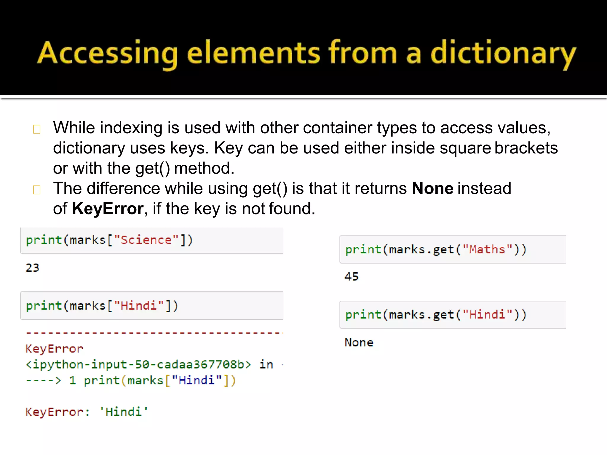 While indexing is used with other container types to access values,
dictionary uses keys. Key can be used either inside square brackets
or with the get() method.
The difference while using get() is that it returns None instead
of KeyError, if the key is not found.
 