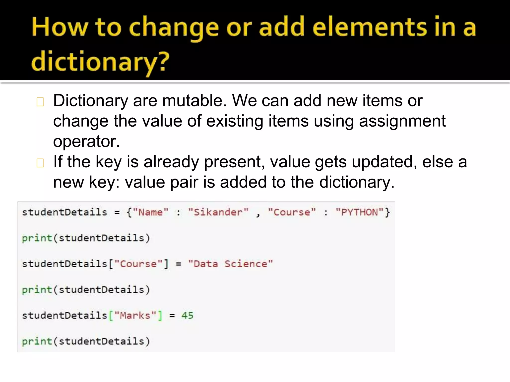 Dictionary are mutable. We can add new items or
change the value of existing items using assignment
operator.
If the key is already present, value gets updated, else a
new key: value pair is added to the dictionary.
 