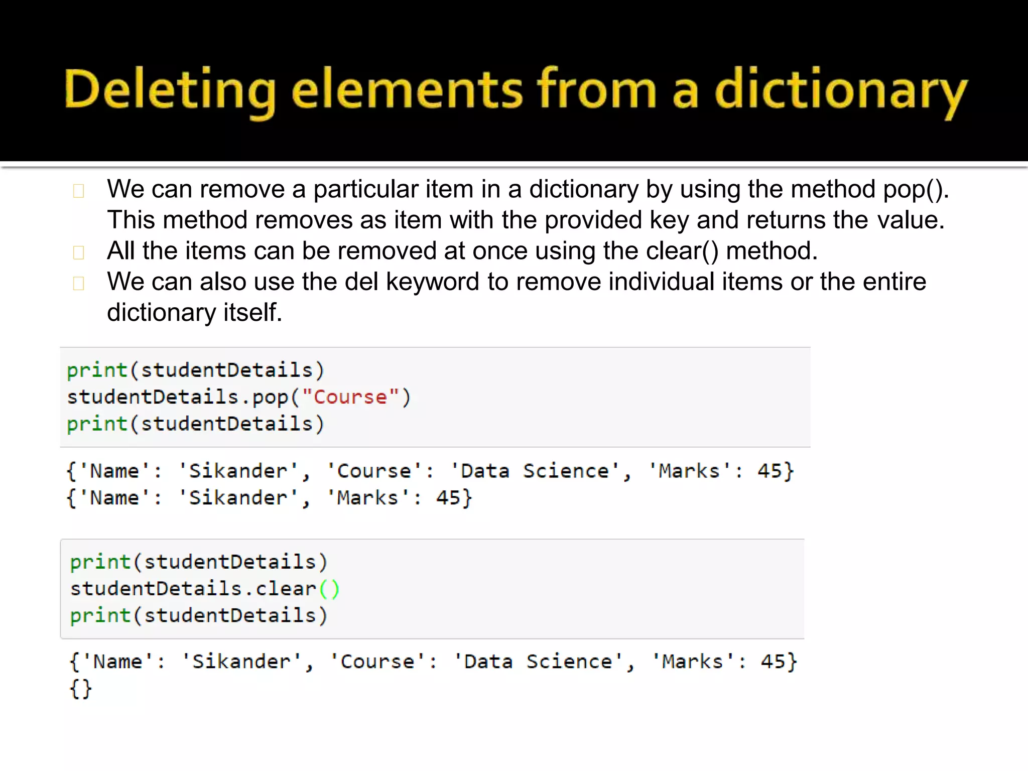 We can remove a particular item in a dictionary by using the method pop().
This method removes as item with the provided key and returns the value.
All the items can be removed at once using the clear() method.
We can also use the del keyword to remove individual items or the entire
dictionary itself.
 