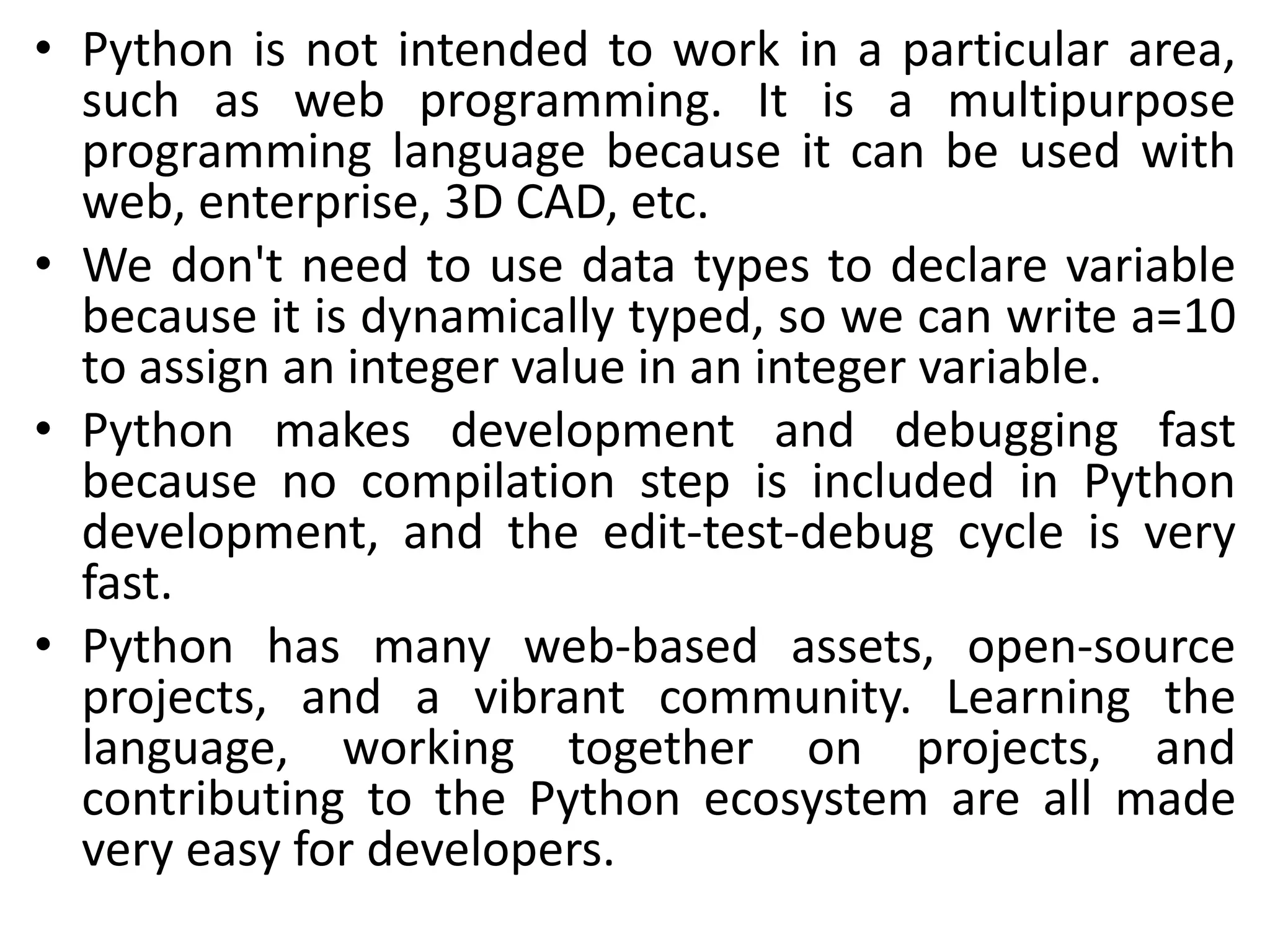 • Python is not intended to work in a particular area,
such as web programming. It is a multipurpose
programming language because it can be used with
web, enterprise, 3D CAD, etc.
• We don't need to use data types to declare variable
because it is dynamically typed, so we can write a=10
to assign an integer value in an integer variable.
• Python makes development and debugging fast
because no compilation step is included in Python
development, and the edit-test-debug cycle is very
fast.
• Python has many web-based assets, open-source
projects, and a vibrant community. Learning the
language, working together on projects, and
contributing to the Python ecosystem are all made
very easy for developers.
 