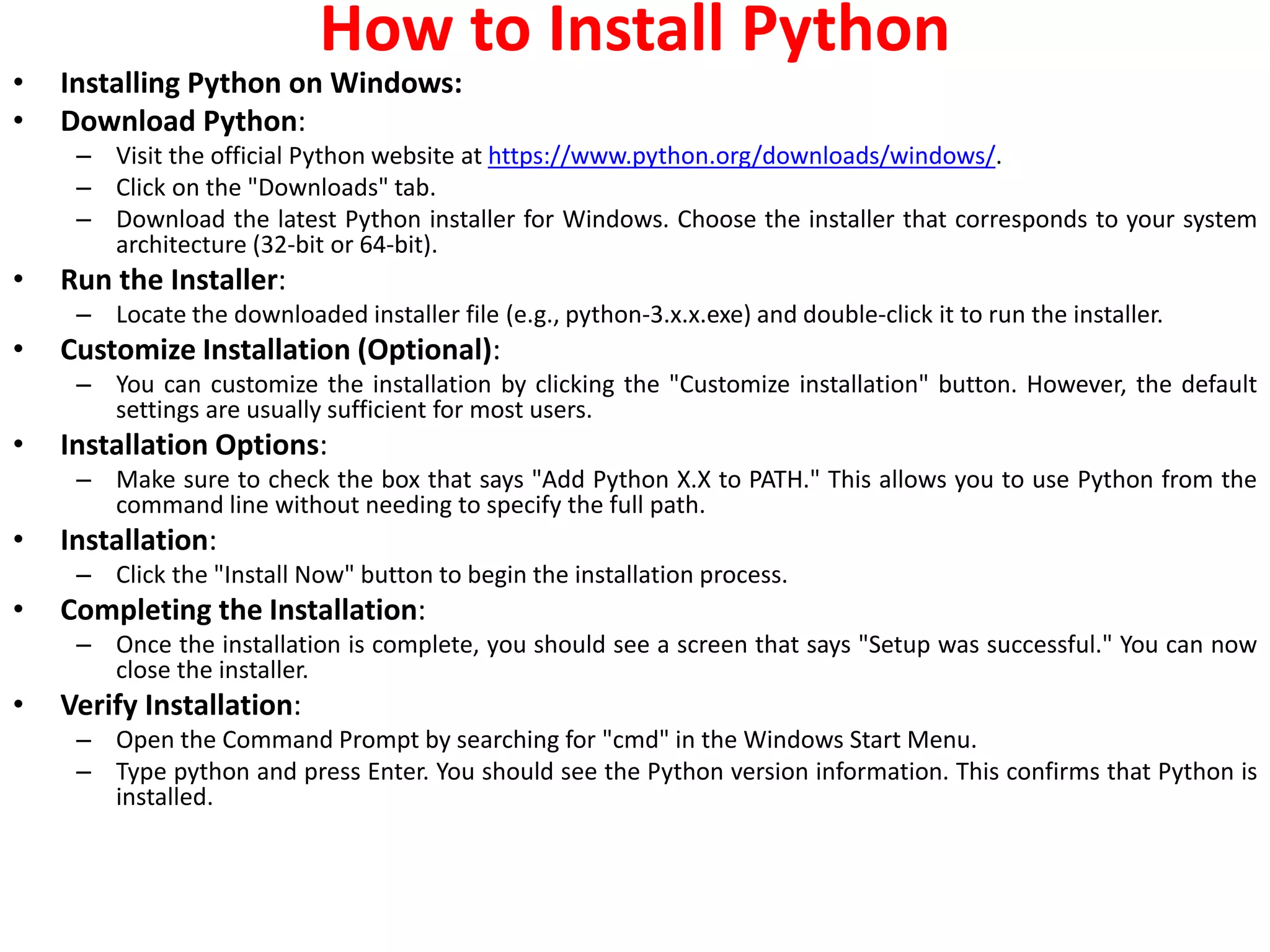 How to Install Python
• Installing Python on Windows:
• Download Python:
– Visit the official Python website at https://www.python.org/downloads/windows/.
– Click on the "Downloads" tab.
– Download the latest Python installer for Windows. Choose the installer that corresponds to your system
architecture (32-bit or 64-bit).
• Run the Installer:
– Locate the downloaded installer file (e.g., python-3.x.x.exe) and double-click it to run the installer.
• Customize Installation (Optional):
– You can customize the installation by clicking the "Customize installation" button. However, the default
settings are usually sufficient for most users.
• Installation Options:
– Make sure to check the box that says "Add Python X.X to PATH." This allows you to use Python from the
command line without needing to specify the full path.
• Installation:
– Click the "Install Now" button to begin the installation process.
• Completing the Installation:
– Once the installation is complete, you should see a screen that says "Setup was successful." You can now
close the installer.
• Verify Installation:
– Open the Command Prompt by searching for "cmd" in the Windows Start Menu.
– Type python and press Enter. You should see the Python version information. This confirms that Python is
installed.
 