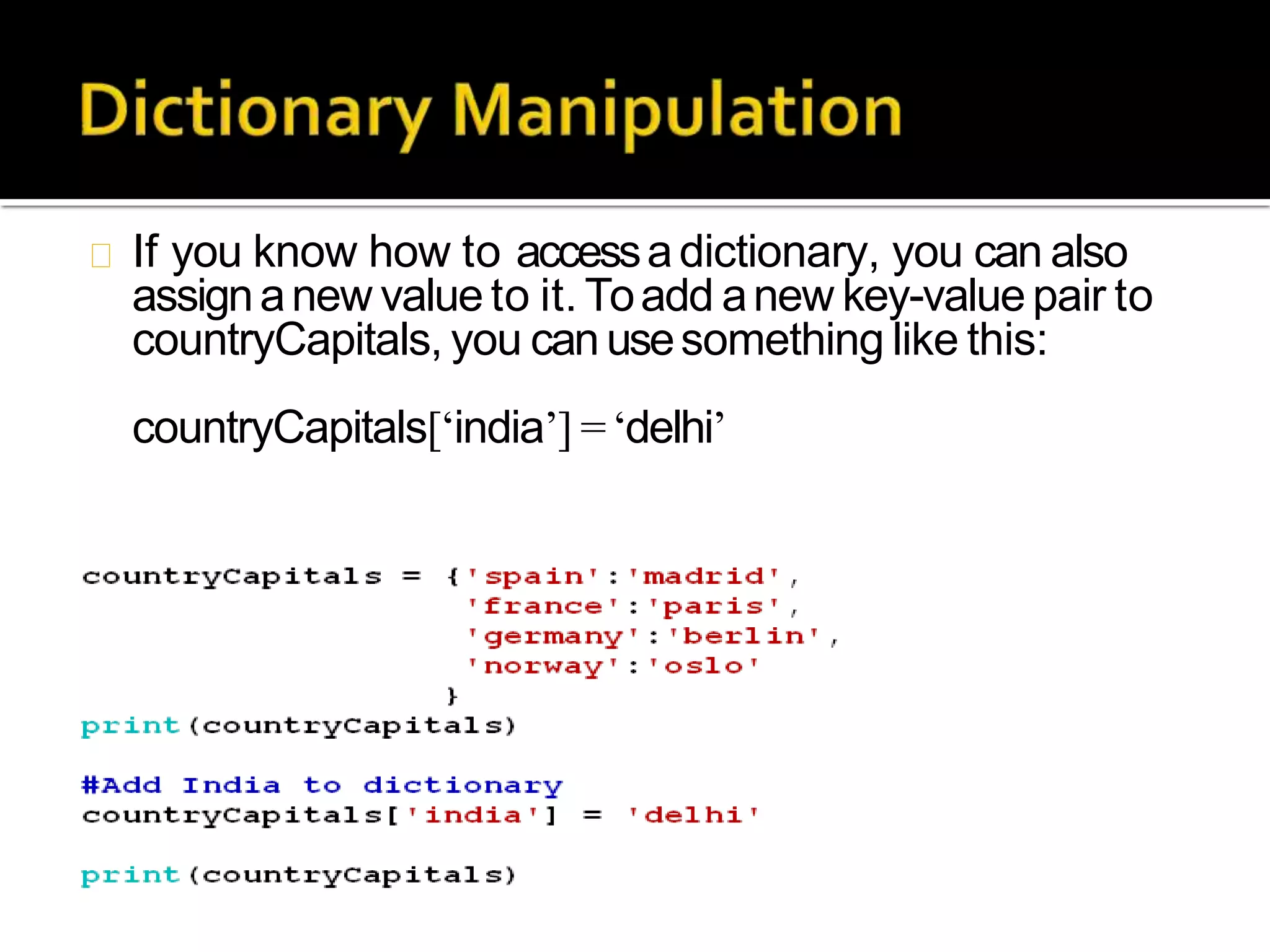 If you know how to accessadictionary, you can also
assignanew value to it. Toadd anew key-valuepair to
countryCapitals, you canusesomething like this:
countryCapitals[‘india’] =‘delhi’
 