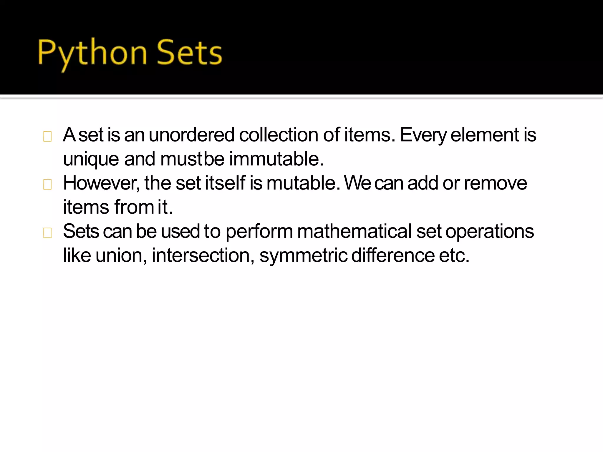 Aset is anunordered collection of items. Everyelement is
unique and mustbe immutable.
However, the set itself is mutable.Wecanadd or remove
items fromit.
Setscanbe usedto perform mathematical set operations
like union, intersection, symmetric difference etc.
 
