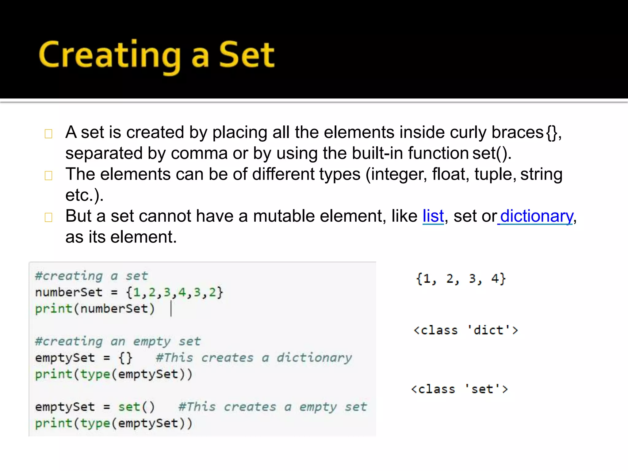 A set is created by placing all the elements inside curly braces{},
separated by comma or by using the built-in function set().
The elements can be of different types (integer, float, tuple, string
etc.).
But a set cannot have a mutable element, like list, set or dictionary,
as its element.
 