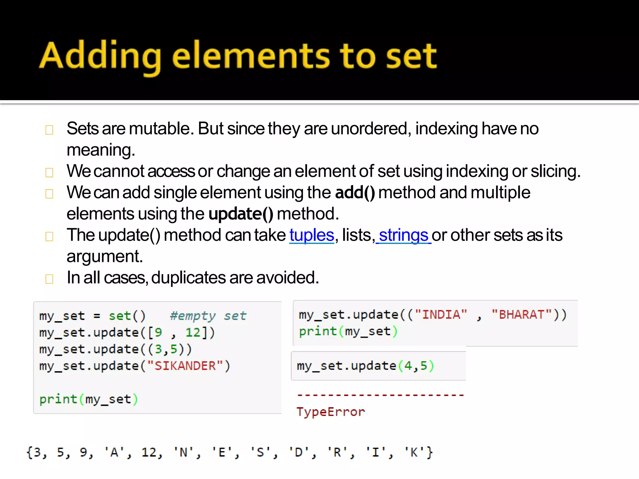 Setsare mutable. But sincethey areunordered, indexing haveno
meaning.
Wecannotaccessor changeanelement of set usingindexing or slicing.
Wecanadd singleelement using the add()method and multiple
elements using the update() method.
Theupdate() method cantake tuples, lists, strings or other sets asits
argument.
In all cases,duplicates are avoided.
 