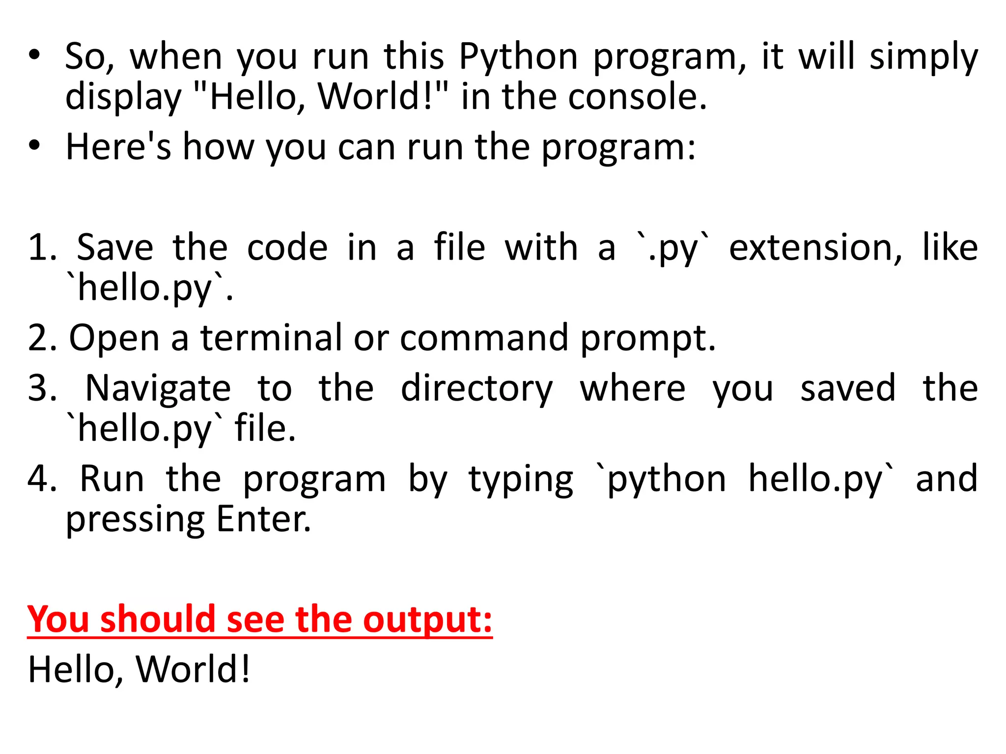• So, when you run this Python program, it will simply
display "Hello, World!" in the console.
• Here's how you can run the program:
1. Save the code in a file with a `.py` extension, like
`hello.py`.
2. Open a terminal or command prompt.
3. Navigate to the directory where you saved the
`hello.py` file.
4. Run the program by typing `python hello.py` and
pressing Enter.
You should see the output:
Hello, World!
 