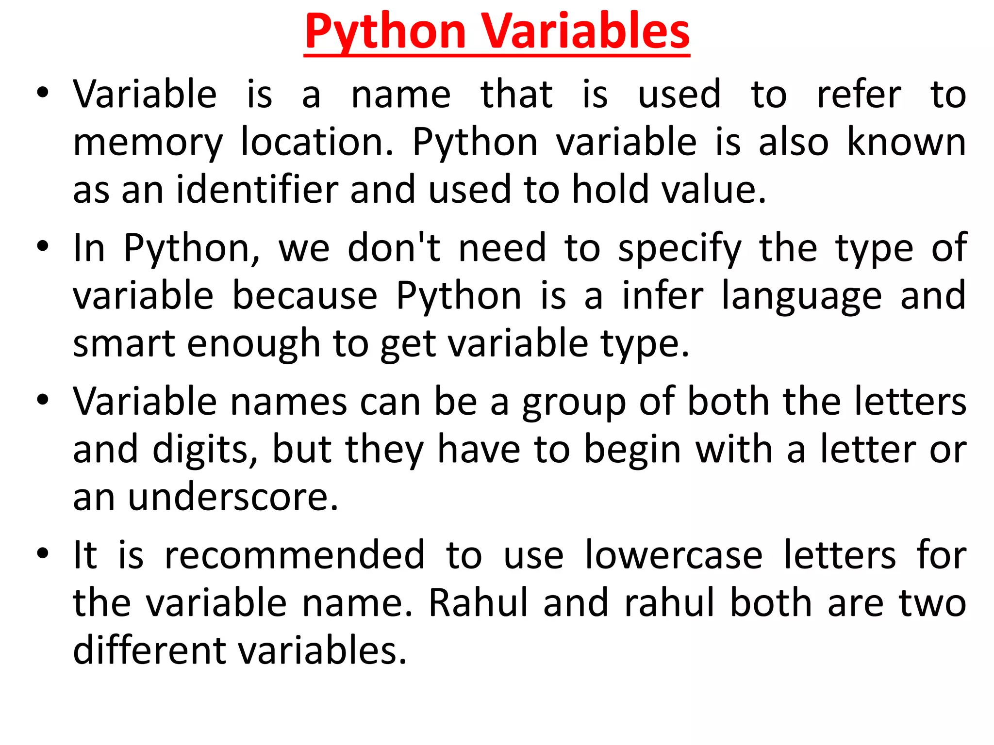 Python Variables
• Variable is a name that is used to refer to
memory location. Python variable is also known
as an identifier and used to hold value.
• In Python, we don't need to specify the type of
variable because Python is a infer language and
smart enough to get variable type.
• Variable names can be a group of both the letters
and digits, but they have to begin with a letter or
an underscore.
• It is recommended to use lowercase letters for
the variable name. Rahul and rahul both are two
different variables.
 