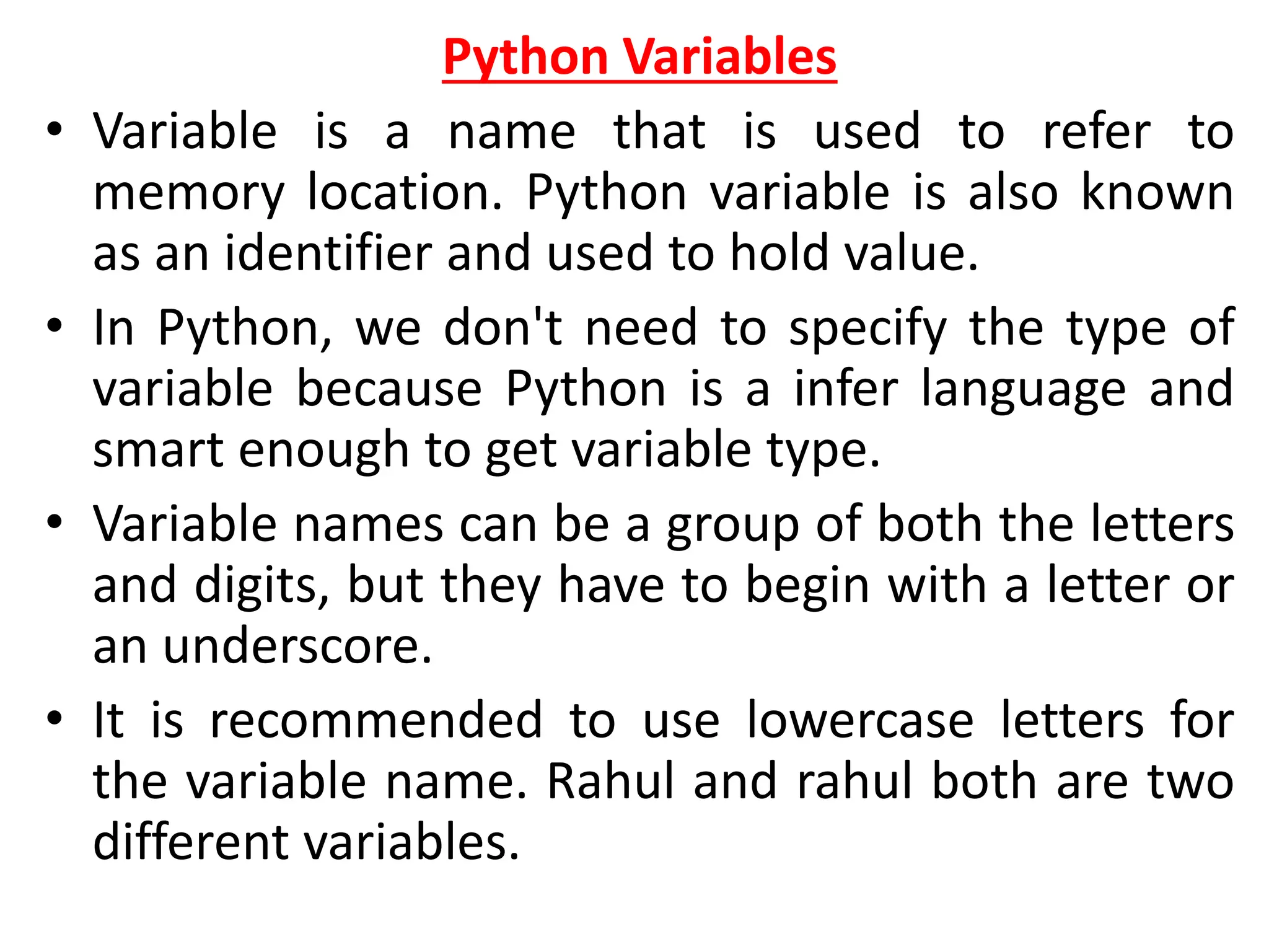 Python Variables
• Variable is a name that is used to refer to
memory location. Python variable is also known
as an identifier and used to hold value.
• In Python, we don't need to specify the type of
variable because Python is a infer language and
smart enough to get variable type.
• Variable names can be a group of both the letters
and digits, but they have to begin with a letter or
an underscore.
• It is recommended to use lowercase letters for
the variable name. Rahul and rahul both are two
different variables.
 