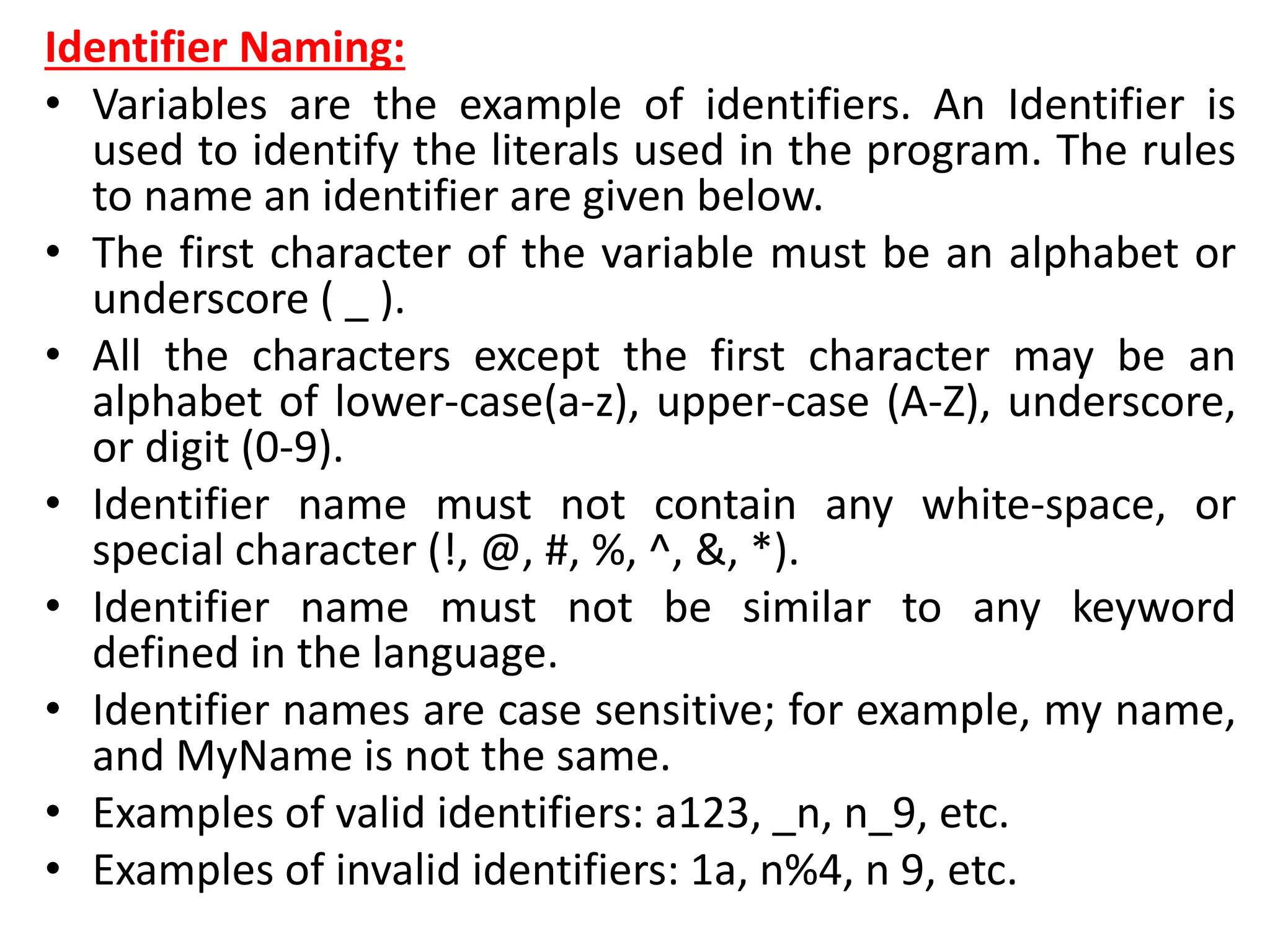 Identifier Naming:
• Variables are the example of identifiers. An Identifier is
used to identify the literals used in the program. The rules
to name an identifier are given below.
• The first character of the variable must be an alphabet or
underscore ( _ ).
• All the characters except the first character may be an
alphabet of lower-case(a-z), upper-case (A-Z), underscore,
or digit (0-9).
• Identifier name must not contain any white-space, or
special character (!, @, #, %, ^, &, *).
• Identifier name must not be similar to any keyword
defined in the language.
• Identifier names are case sensitive; for example, my name,
and MyName is not the same.
• Examples of valid identifiers: a123, _n, n_9, etc.
• Examples of invalid identifiers: 1a, n%4, n 9, etc.
 