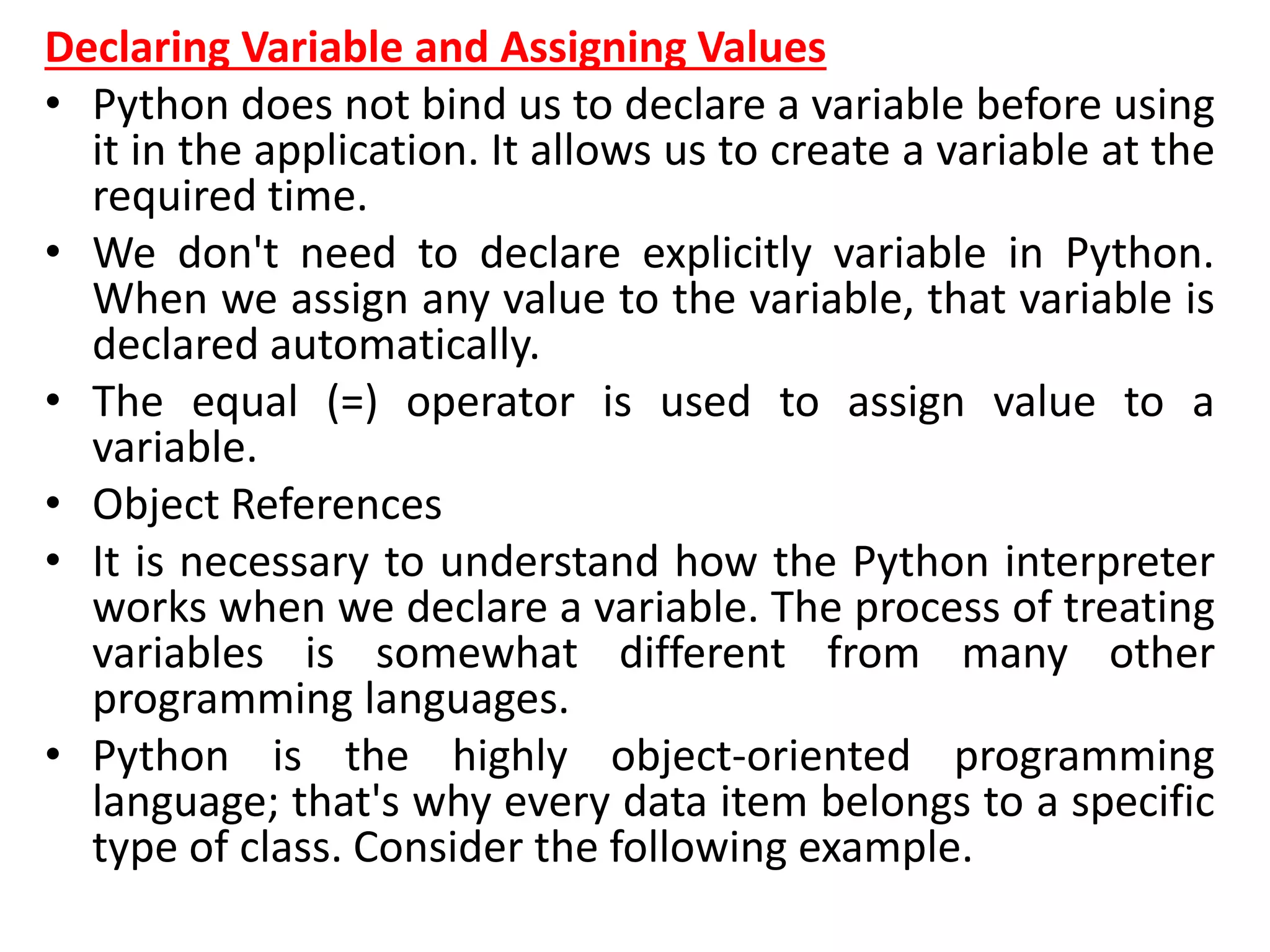 Declaring Variable and Assigning Values
• Python does not bind us to declare a variable before using
it in the application. It allows us to create a variable at the
required time.
• We don't need to declare explicitly variable in Python.
When we assign any value to the variable, that variable is
declared automatically.
• The equal (=) operator is used to assign value to a
variable.
• Object References
• It is necessary to understand how the Python interpreter
works when we declare a variable. The process of treating
variables is somewhat different from many other
programming languages.
• Python is the highly object-oriented programming
language; that's why every data item belongs to a specific
type of class. Consider the following example.
 