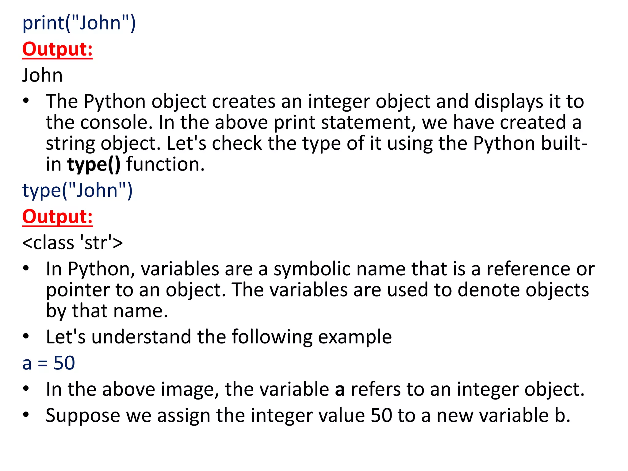 print("John")
Output:
John
• The Python object creates an integer object and displays it to
the console. In the above print statement, we have created a
string object. Let's check the type of it using the Python built-
in type() function.
type("John")
Output:
<class 'str'>
• In Python, variables are a symbolic name that is a reference or
pointer to an object. The variables are used to denote objects
by that name.
• Let's understand the following example
a = 50
• In the above image, the variable a refers to an integer object.
• Suppose we assign the integer value 50 to a new variable b.
 