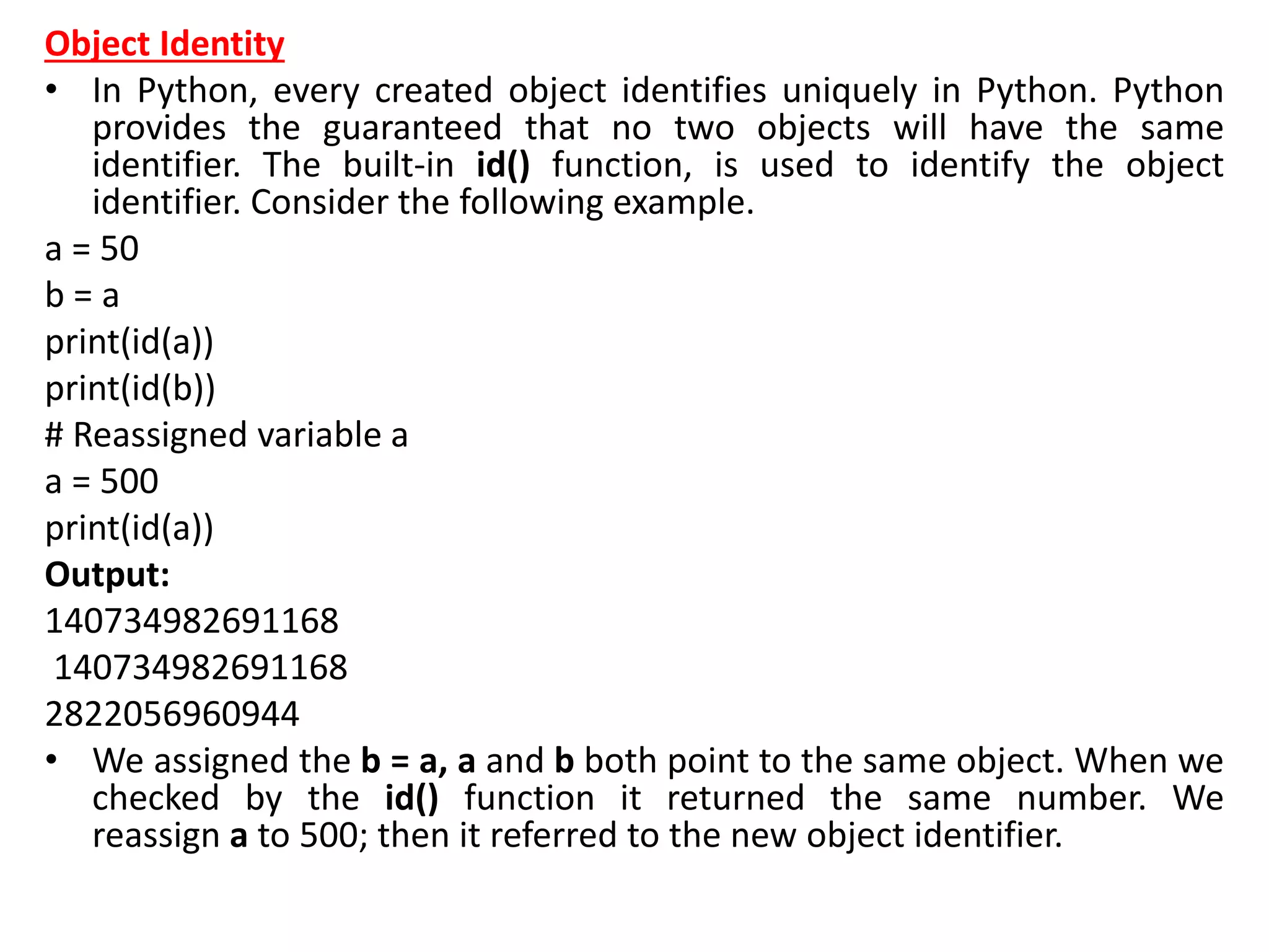 Object Identity
• In Python, every created object identifies uniquely in Python. Python
provides the guaranteed that no two objects will have the same
identifier. The built-in id() function, is used to identify the object
identifier. Consider the following example.
a = 50
b = a
print(id(a))
print(id(b))
# Reassigned variable a
a = 500
print(id(a))
Output:
140734982691168
140734982691168
2822056960944
• We assigned the b = a, a and b both point to the same object. When we
checked by the id() function it returned the same number. We
reassign a to 500; then it referred to the new object identifier.
 