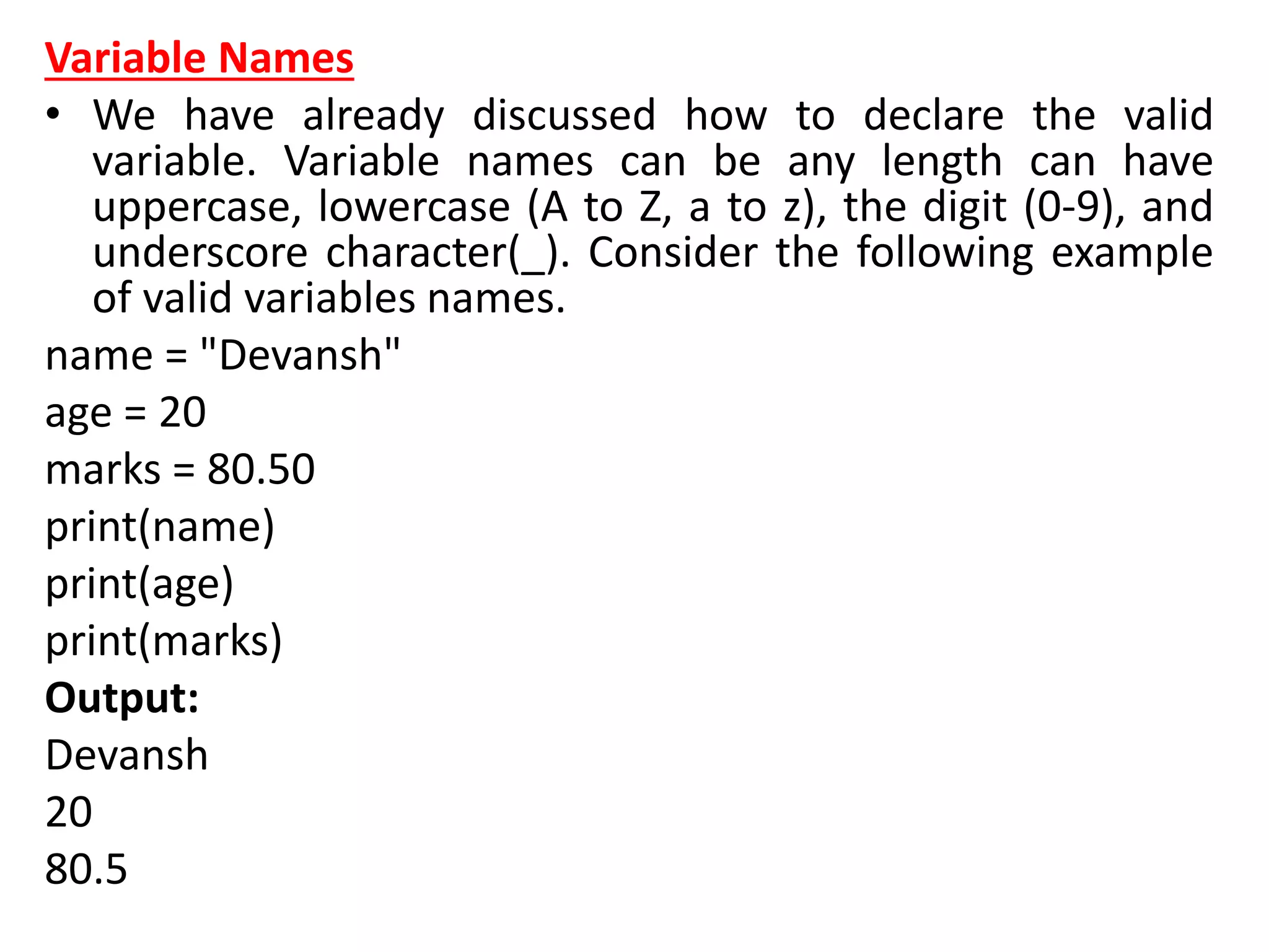 Variable Names
• We have already discussed how to declare the valid
variable. Variable names can be any length can have
uppercase, lowercase (A to Z, a to z), the digit (0-9), and
underscore character(_). Consider the following example
of valid variables names.
name = "Devansh"
age = 20
marks = 80.50
print(name)
print(age)
print(marks)
Output:
Devansh
20
80.5
 