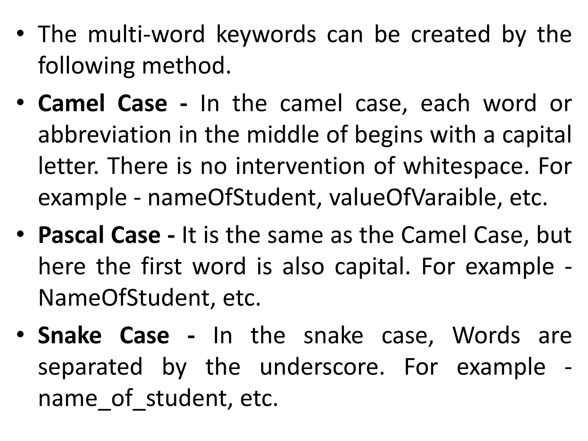 • The multi-word keywords can be created by the
following method.
• Camel Case - In the camel case, each word or
abbreviation in the middle of begins with a capital
letter. There is no intervention of whitespace. For
example - nameOfStudent, valueOfVaraible, etc.
• Pascal Case - It is the same as the Camel Case, but
here the first word is also capital. For example -
NameOfStudent, etc.
• Snake Case - In the snake case, Words are
separated by the underscore. For example -
name_of_student, etc.
 