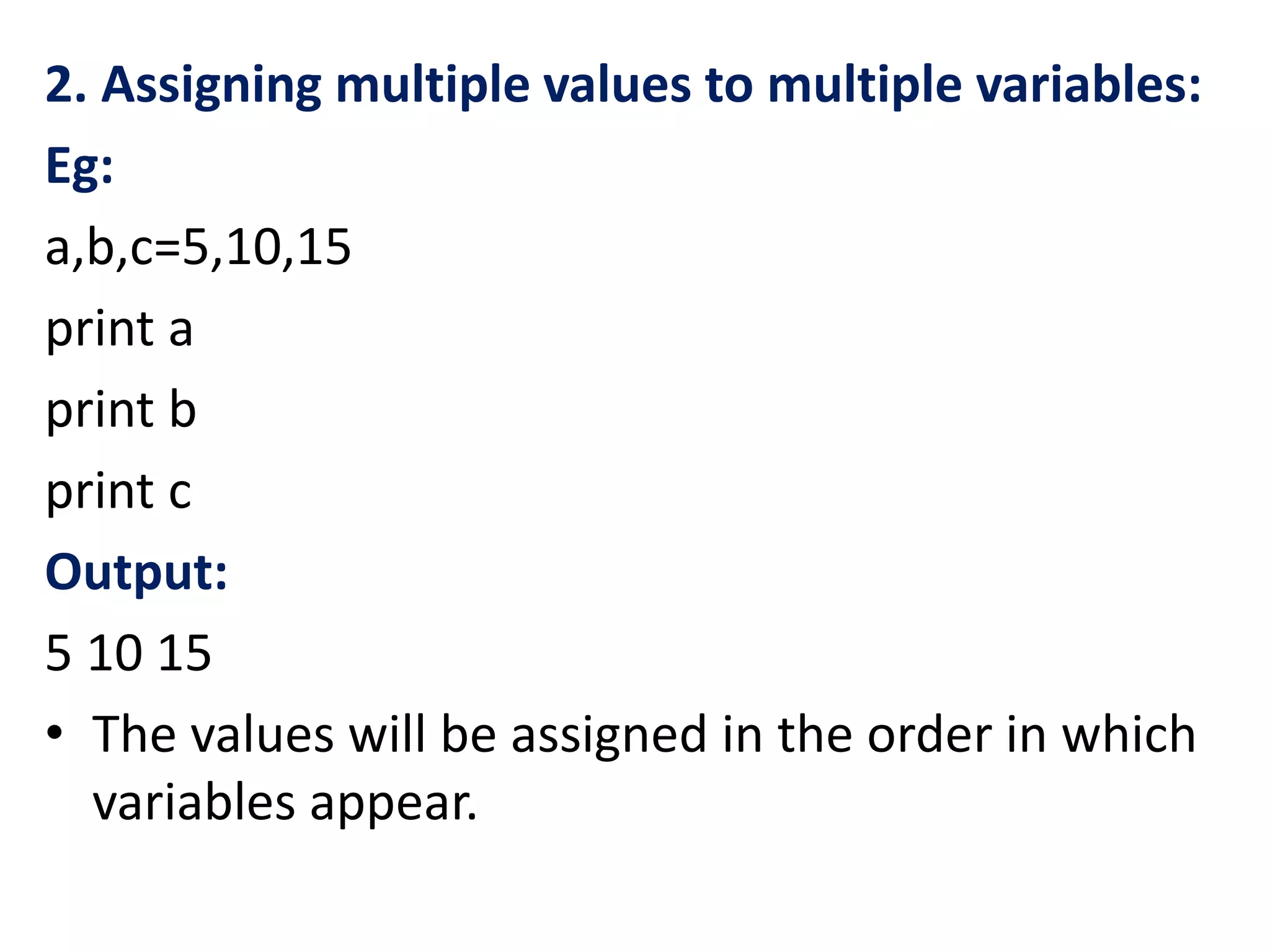 2. Assigning multiple values to multiple variables:
Eg:
a,b,c=5,10,15
print a
print b
print c
Output:
5 10 15
• The values will be assigned in the order in which
variables appear.
 