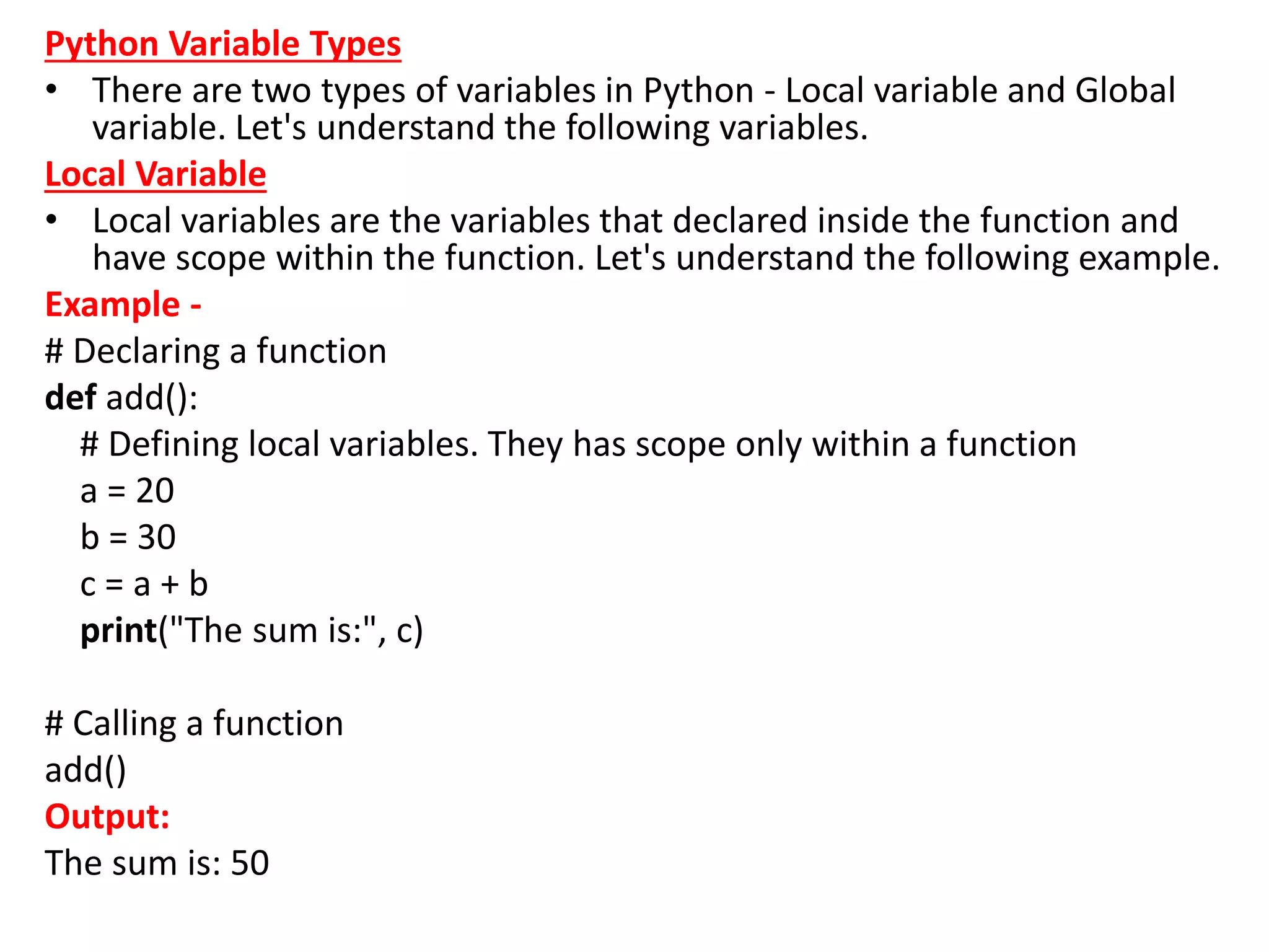 Python Variable Types
• There are two types of variables in Python - Local variable and Global
variable. Let's understand the following variables.
Local Variable
• Local variables are the variables that declared inside the function and
have scope within the function. Let's understand the following example.
Example -
# Declaring a function
def add():
# Defining local variables. They has scope only within a function
a = 20
b = 30
c = a + b
print("The sum is:", c)
# Calling a function
add()
Output:
The sum is: 50
 