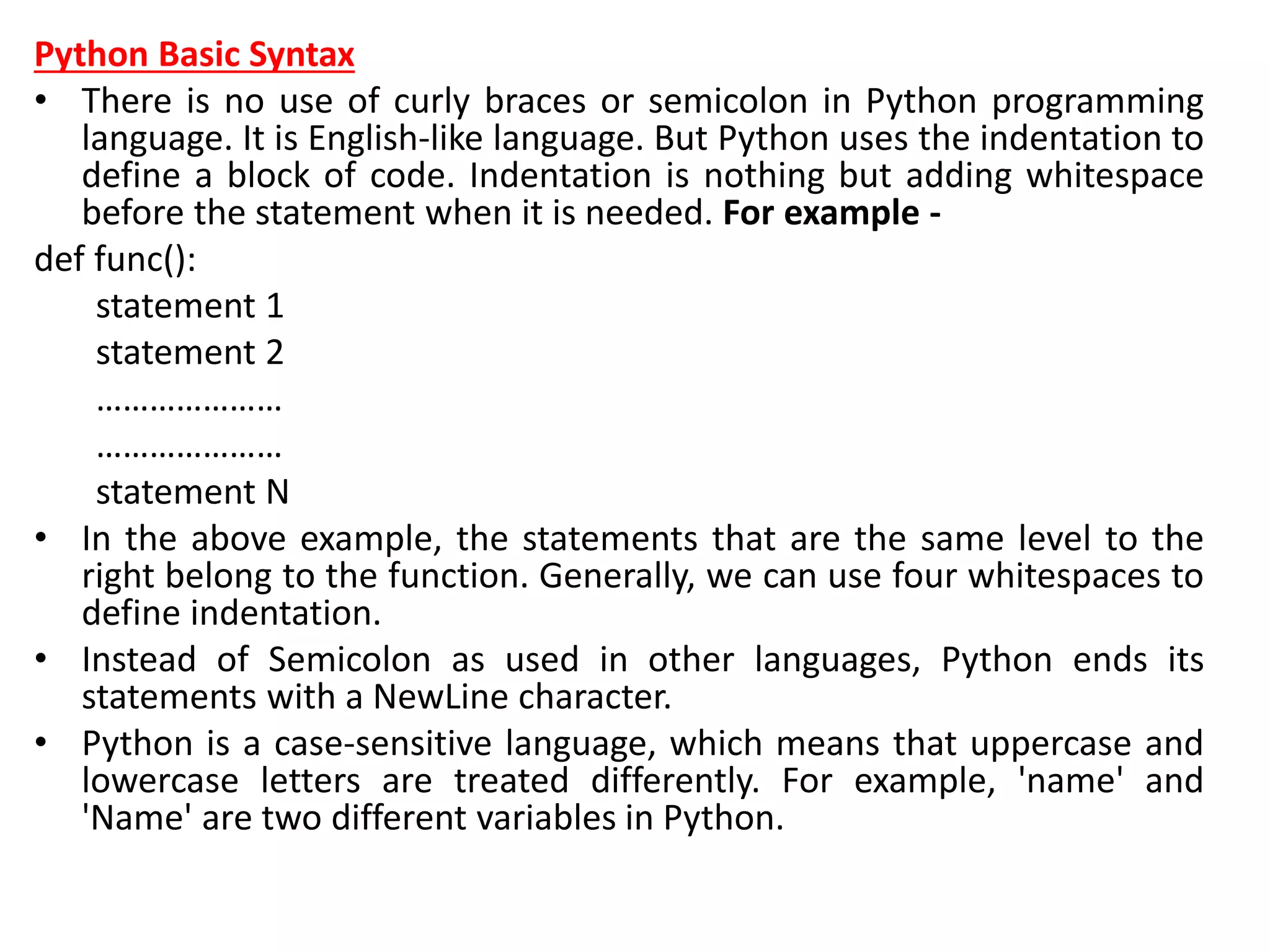 Python Basic Syntax
• There is no use of curly braces or semicolon in Python programming
language. It is English-like language. But Python uses the indentation to
define a block of code. Indentation is nothing but adding whitespace
before the statement when it is needed. For example -
def func():
statement 1
statement 2
…………………
…………………
statement N
• In the above example, the statements that are the same level to the
right belong to the function. Generally, we can use four whitespaces to
define indentation.
• Instead of Semicolon as used in other languages, Python ends its
statements with a NewLine character.
• Python is a case-sensitive language, which means that uppercase and
lowercase letters are treated differently. For example, 'name' and
'Name' are two different variables in Python.
 