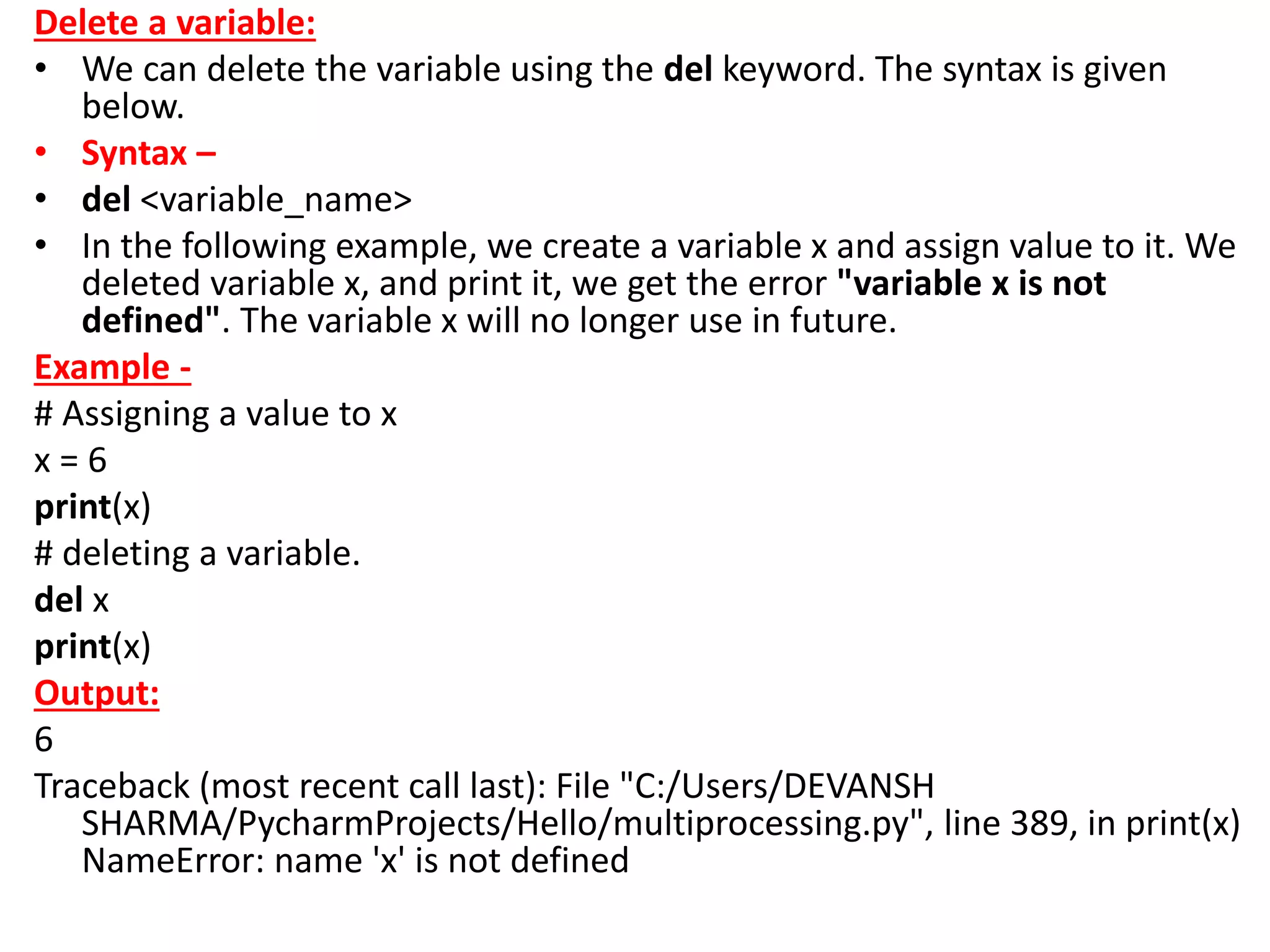 Delete a variable:
• We can delete the variable using the del keyword. The syntax is given
below.
• Syntax –
• del <variable_name>
• In the following example, we create a variable x and assign value to it. We
deleted variable x, and print it, we get the error "variable x is not
defined". The variable x will no longer use in future.
Example -
# Assigning a value to x
x = 6
print(x)
# deleting a variable.
del x
print(x)
Output:
6
Traceback (most recent call last): File "C:/Users/DEVANSH
SHARMA/PycharmProjects/Hello/multiprocessing.py", line 389, in print(x)
NameError: name 'x' is not defined
 