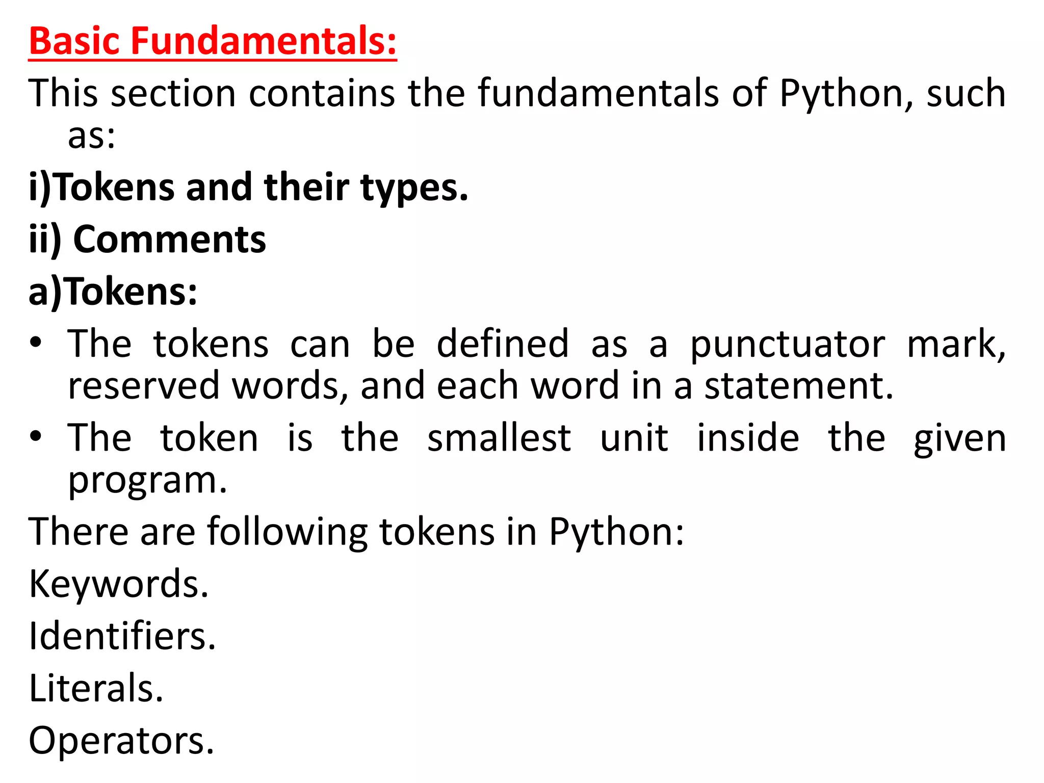 Basic Fundamentals:
This section contains the fundamentals of Python, such
as:
i)Tokens and their types.
ii) Comments
a)Tokens:
• The tokens can be defined as a punctuator mark,
reserved words, and each word in a statement.
• The token is the smallest unit inside the given
program.
There are following tokens in Python:
Keywords.
Identifiers.
Literals.
Operators.
 