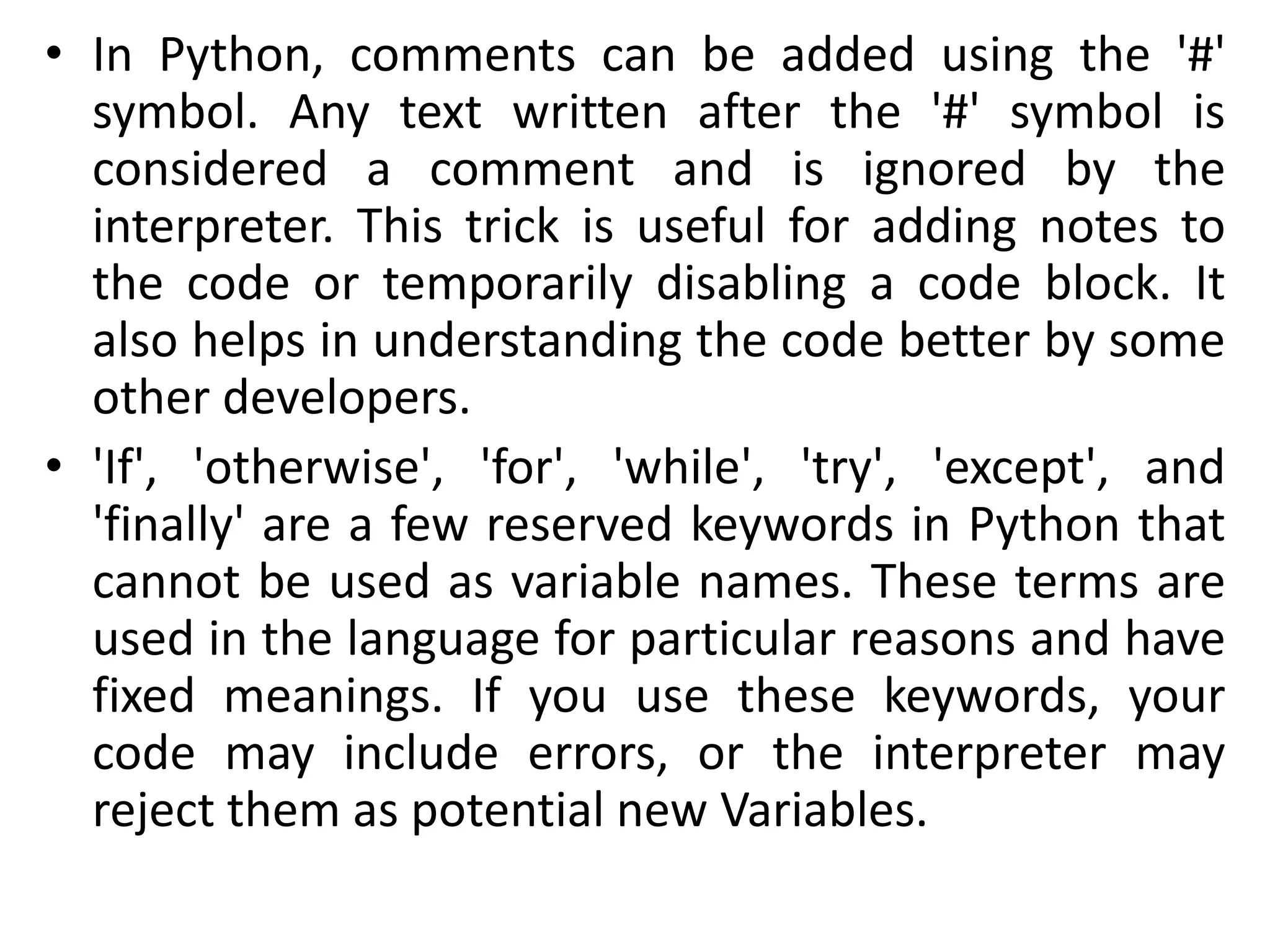 • In Python, comments can be added using the '#'
symbol. Any text written after the '#' symbol is
considered a comment and is ignored by the
interpreter. This trick is useful for adding notes to
the code or temporarily disabling a code block. It
also helps in understanding the code better by some
other developers.
• 'If', 'otherwise', 'for', 'while', 'try', 'except', and
'finally' are a few reserved keywords in Python that
cannot be used as variable names. These terms are
used in the language for particular reasons and have
fixed meanings. If you use these keywords, your
code may include errors, or the interpreter may
reject them as potential new Variables.
 