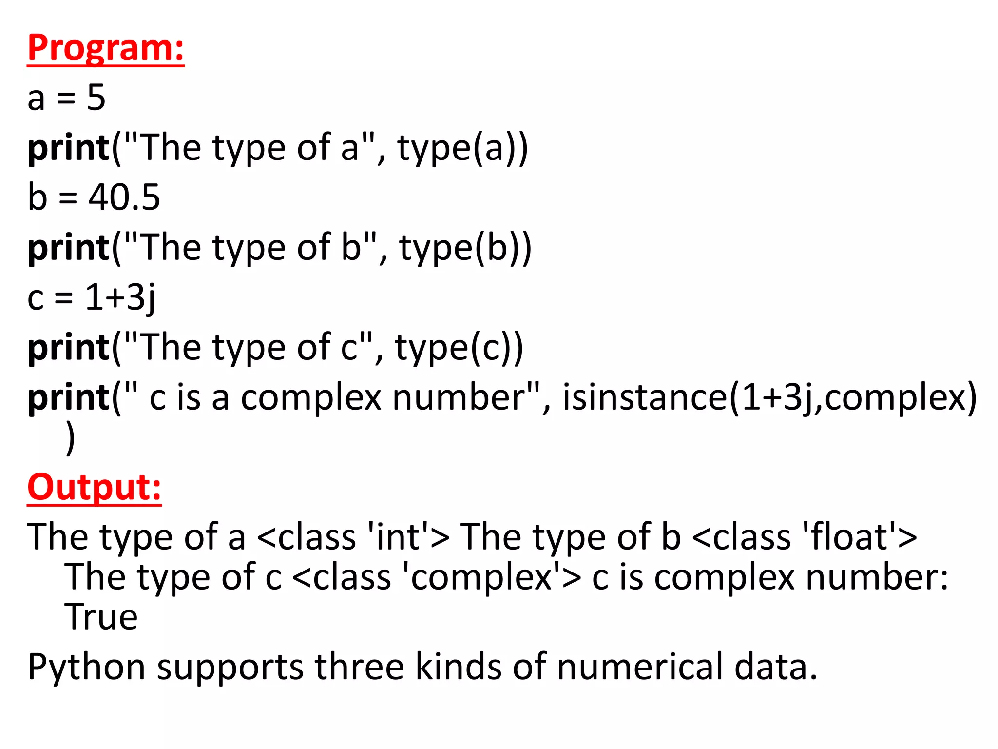 Program:
a = 5
print("The type of a", type(a))
b = 40.5
print("The type of b", type(b))
c = 1+3j
print("The type of c", type(c))
print(" c is a complex number", isinstance(1+3j,complex)
)
Output:
The type of a <class 'int'> The type of b <class 'float'>
The type of c <class 'complex'> c is complex number:
True
Python supports three kinds of numerical data.
 