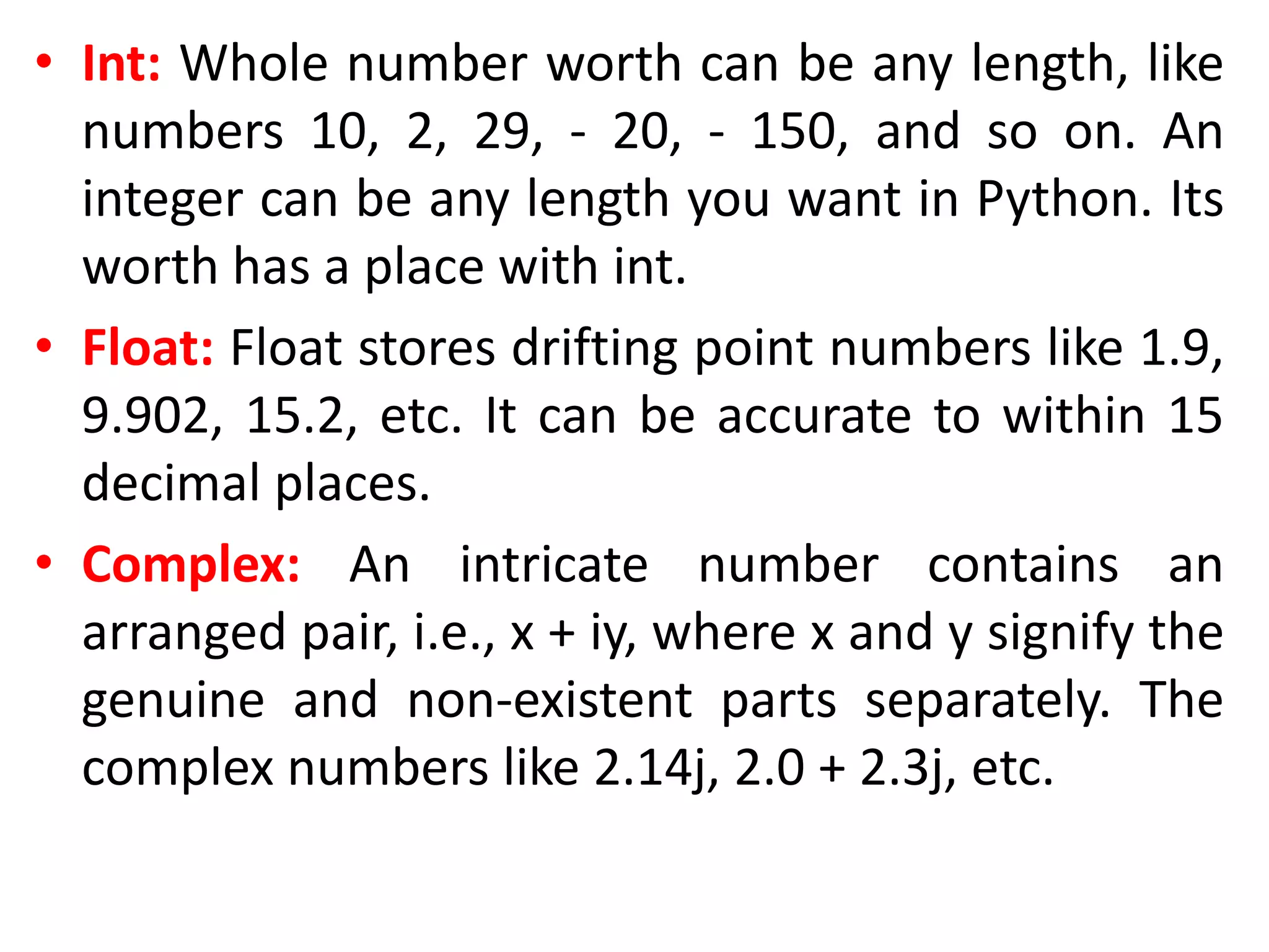 • Int: Whole number worth can be any length, like
numbers 10, 2, 29, - 20, - 150, and so on. An
integer can be any length you want in Python. Its
worth has a place with int.
• Float: Float stores drifting point numbers like 1.9,
9.902, 15.2, etc. It can be accurate to within 15
decimal places.
• Complex: An intricate number contains an
arranged pair, i.e., x + iy, where x and y signify the
genuine and non-existent parts separately. The
complex numbers like 2.14j, 2.0 + 2.3j, etc.
 
