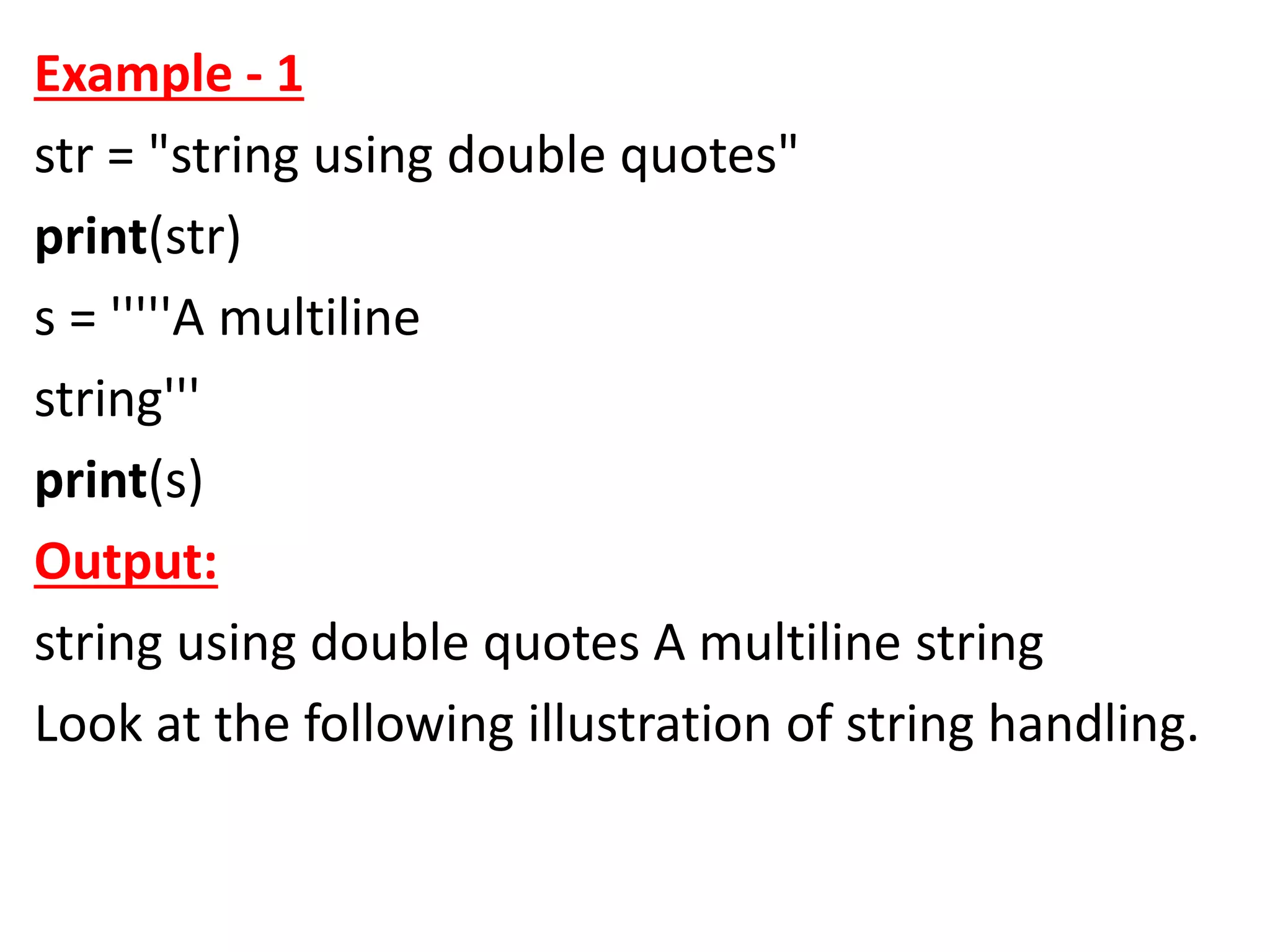 Example - 1
str = "string using double quotes"
print(str)
s = '''''A multiline
string'''
print(s)
Output:
string using double quotes A multiline string
Look at the following illustration of string handling.
 