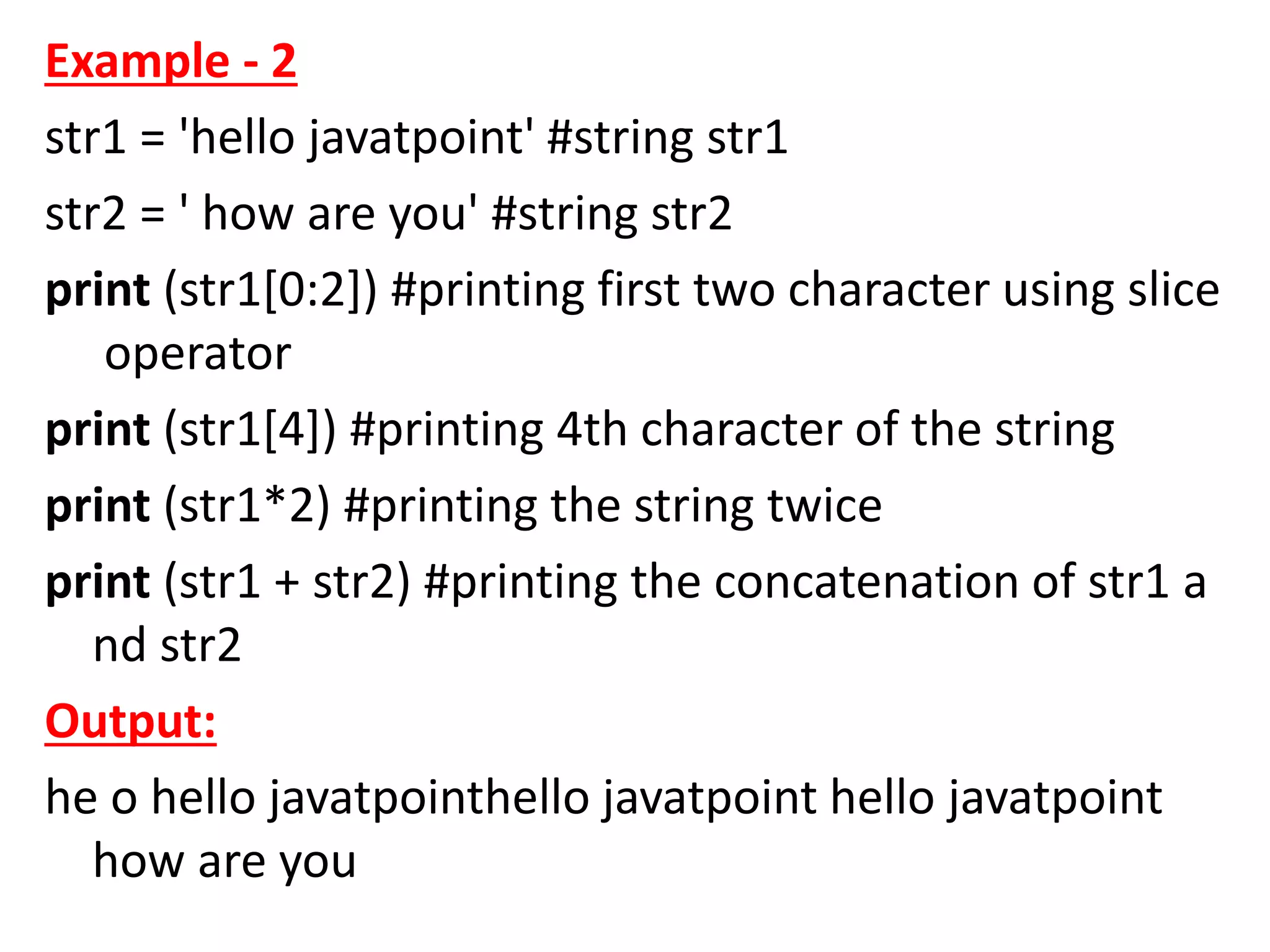 Example - 2
str1 = 'hello javatpoint' #string str1
str2 = ' how are you' #string str2
print (str1[0:2]) #printing first two character using slice
operator
print (str1[4]) #printing 4th character of the string
print (str1*2) #printing the string twice
print (str1 + str2) #printing the concatenation of str1 a
nd str2
Output:
he o hello javatpointhello javatpoint hello javatpoint
how are you
 