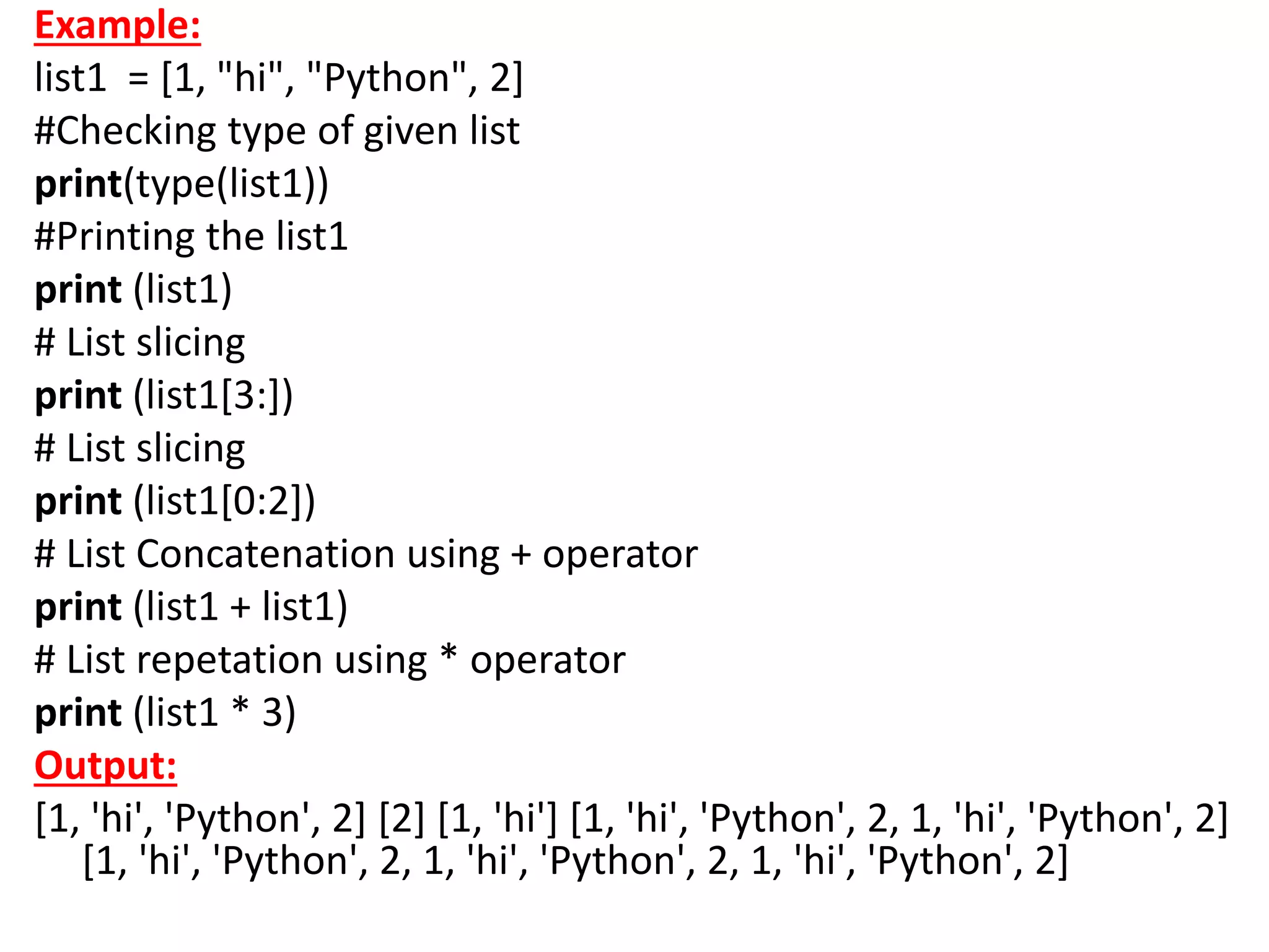 Example:
list1 = [1, "hi", "Python", 2]
#Checking type of given list
print(type(list1))
#Printing the list1
print (list1)
# List slicing
print (list1[3:])
# List slicing
print (list1[0:2])
# List Concatenation using + operator
print (list1 + list1)
# List repetation using * operator
print (list1 * 3)
Output:
[1, 'hi', 'Python', 2] [2] [1, 'hi'] [1, 'hi', 'Python', 2, 1, 'hi', 'Python', 2]
[1, 'hi', 'Python', 2, 1, 'hi', 'Python', 2, 1, 'hi', 'Python', 2]
 