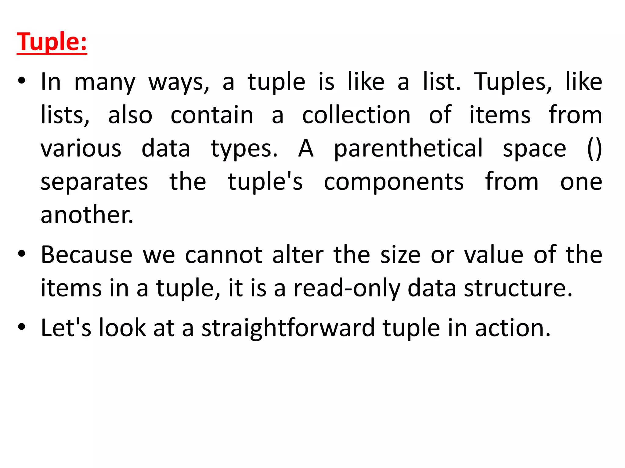 Tuple:
• In many ways, a tuple is like a list. Tuples, like
lists, also contain a collection of items from
various data types. A parenthetical space ()
separates the tuple's components from one
another.
• Because we cannot alter the size or value of the
items in a tuple, it is a read-only data structure.
• Let's look at a straightforward tuple in action.
 