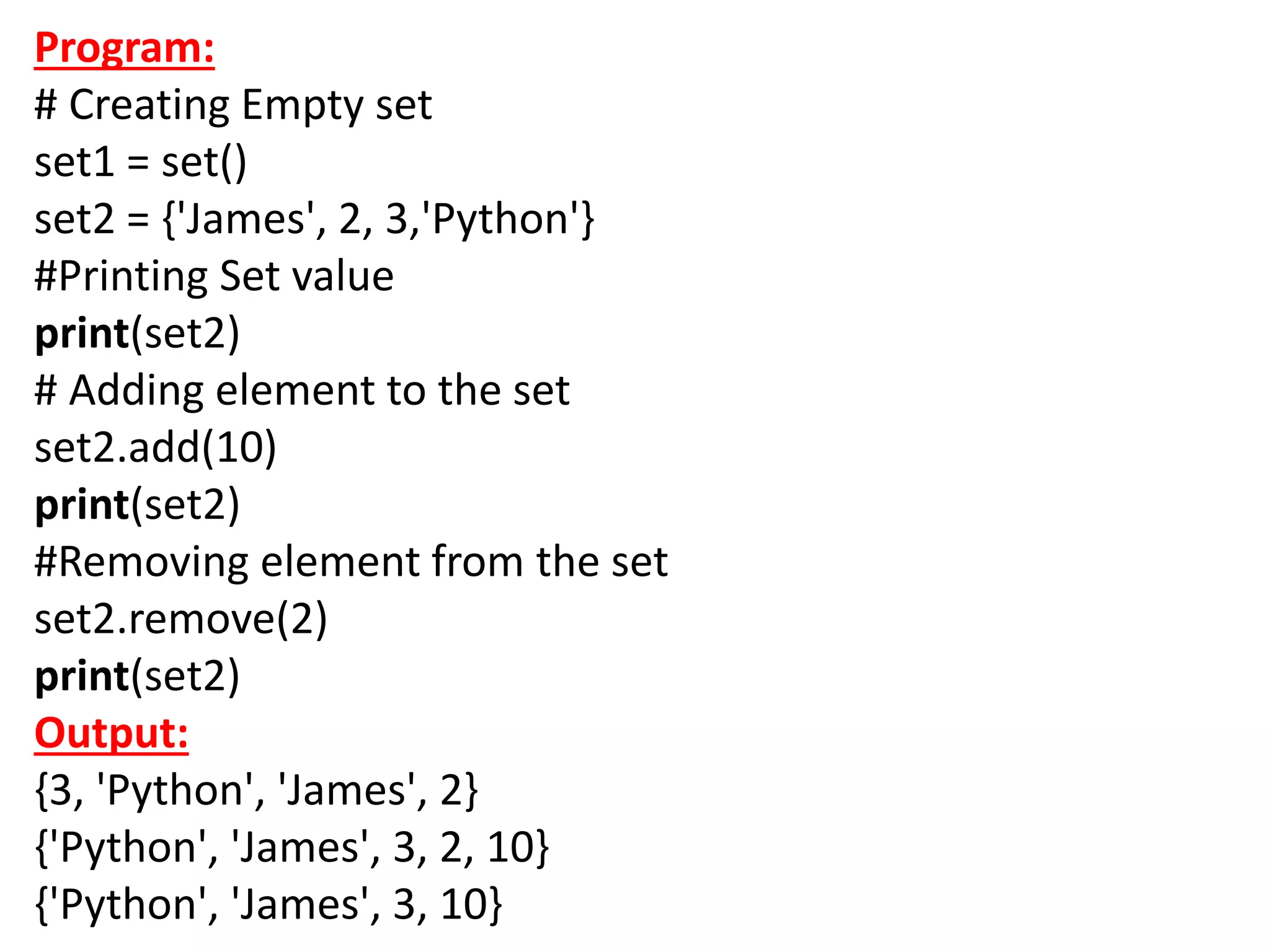 Program:
# Creating Empty set
set1 = set()
set2 = {'James', 2, 3,'Python'}
#Printing Set value
print(set2)
# Adding element to the set
set2.add(10)
print(set2)
#Removing element from the set
set2.remove(2)
print(set2)
Output:
{3, 'Python', 'James', 2}
{'Python', 'James', 3, 2, 10}
{'Python', 'James', 3, 10}
 