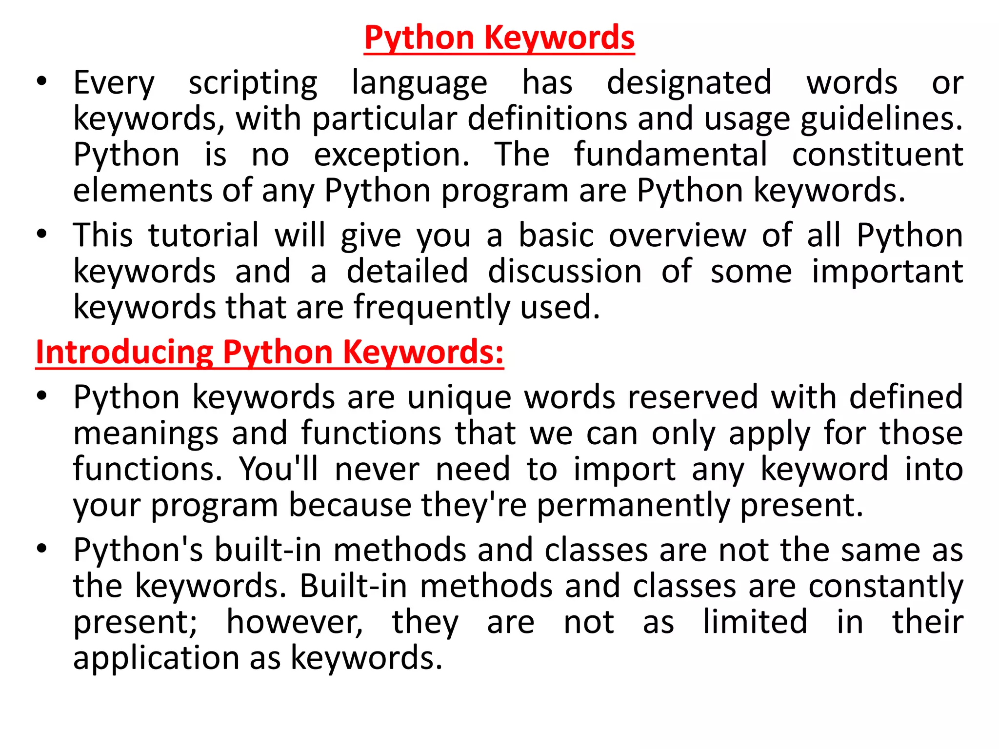 Python Keywords
• Every scripting language has designated words or
keywords, with particular definitions and usage guidelines.
Python is no exception. The fundamental constituent
elements of any Python program are Python keywords.
• This tutorial will give you a basic overview of all Python
keywords and a detailed discussion of some important
keywords that are frequently used.
Introducing Python Keywords:
• Python keywords are unique words reserved with defined
meanings and functions that we can only apply for those
functions. You'll never need to import any keyword into
your program because they're permanently present.
• Python's built-in methods and classes are not the same as
the keywords. Built-in methods and classes are constantly
present; however, they are not as limited in their
application as keywords.
 