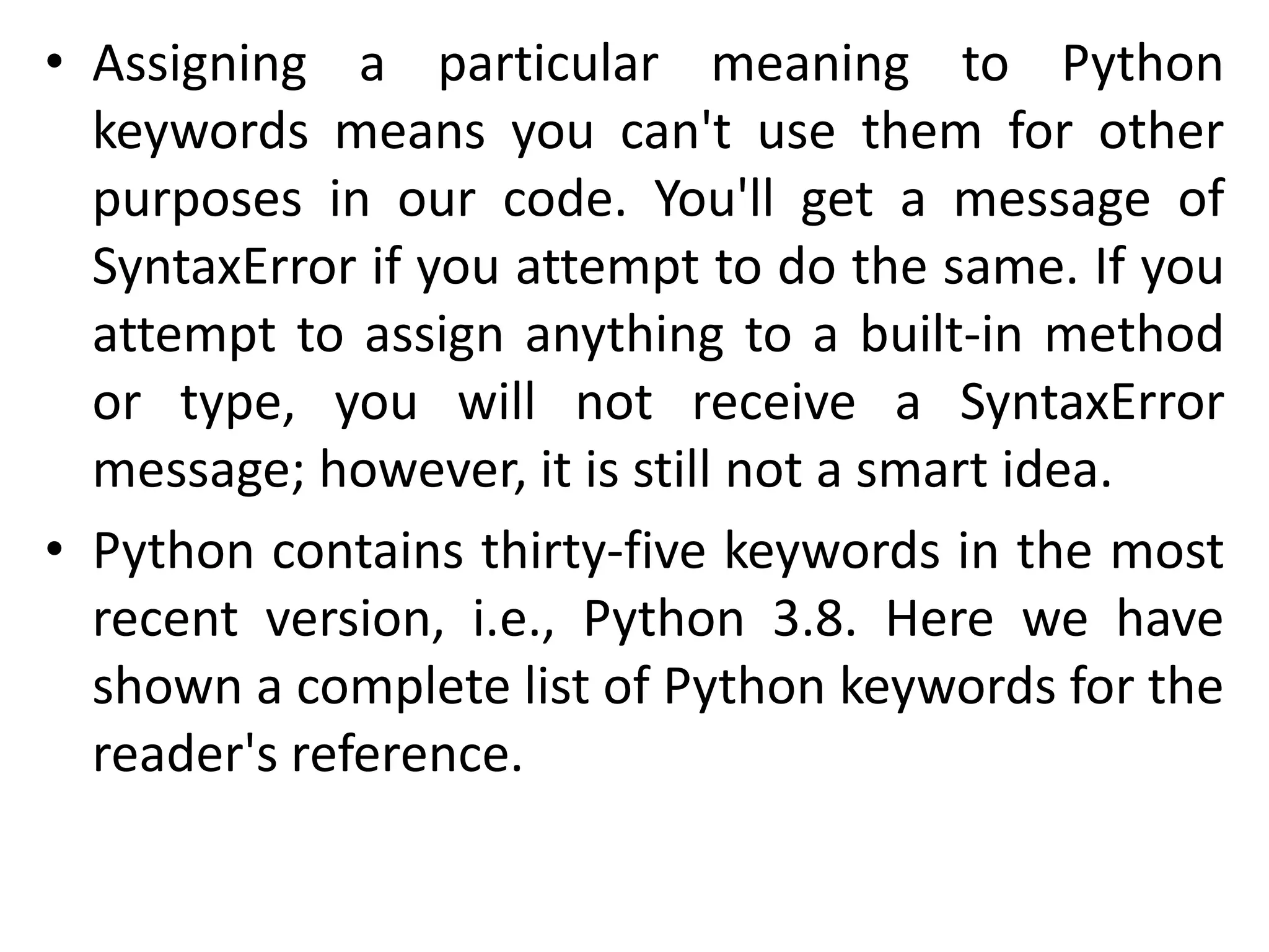 • Assigning a particular meaning to Python
keywords means you can't use them for other
purposes in our code. You'll get a message of
SyntaxError if you attempt to do the same. If you
attempt to assign anything to a built-in method
or type, you will not receive a SyntaxError
message; however, it is still not a smart idea.
• Python contains thirty-five keywords in the most
recent version, i.e., Python 3.8. Here we have
shown a complete list of Python keywords for the
reader's reference.
 