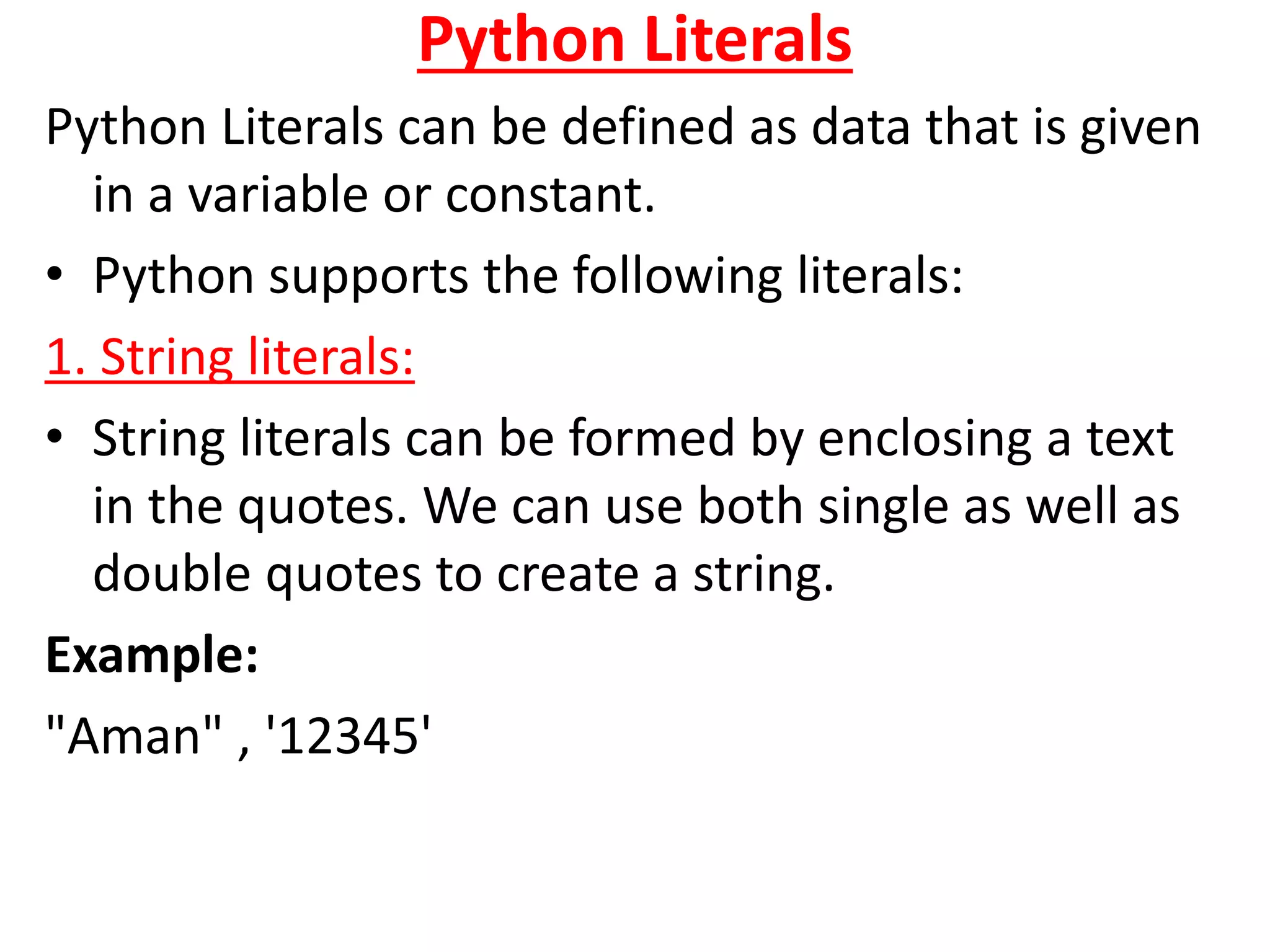Python Literals
Python Literals can be defined as data that is given
in a variable or constant.
• Python supports the following literals:
1. String literals:
• String literals can be formed by enclosing a text
in the quotes. We can use both single as well as
double quotes to create a string.
Example:
"Aman" , '12345'
 