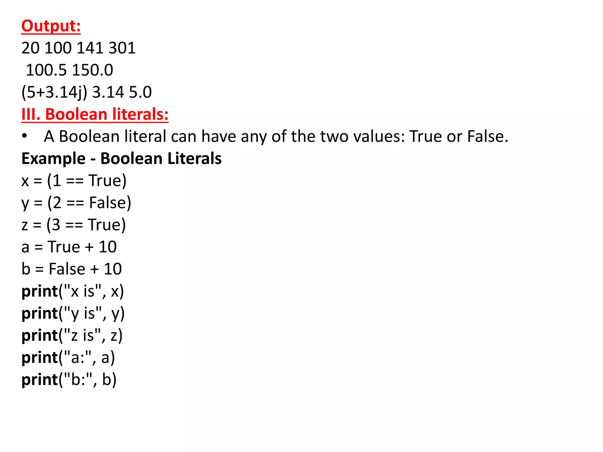 Output:
20 100 141 301
100.5 150.0
(5+3.14j) 3.14 5.0
III. Boolean literals:
• A Boolean literal can have any of the two values: True or False.
Example - Boolean Literals
x = (1 == True)
y = (2 == False)
z = (3 == True)
a = True + 10
b = False + 10
print("x is", x)
print("y is", y)
print("z is", z)
print("a:", a)
print("b:", b)
 