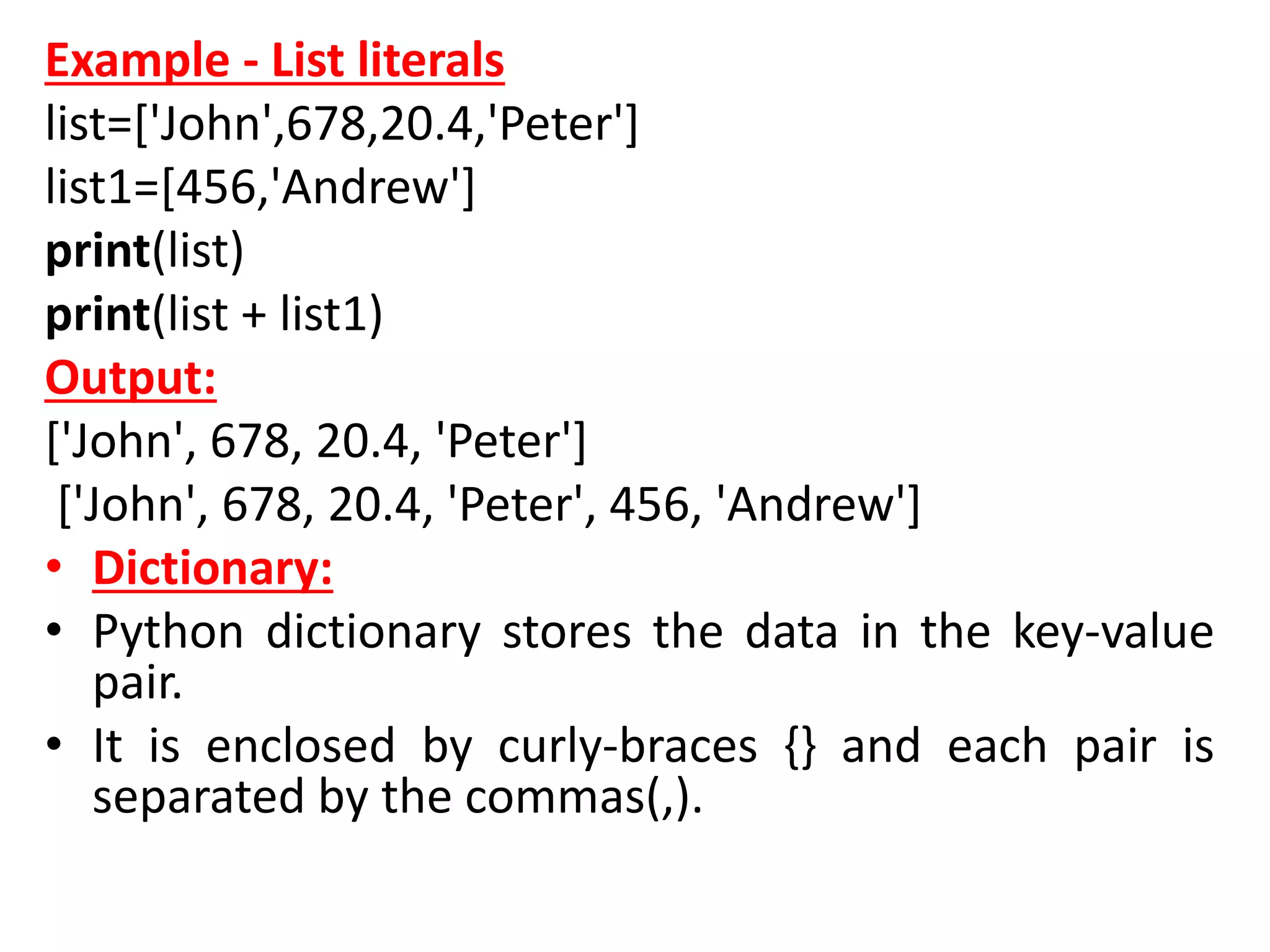 Example - List literals
list=['John',678,20.4,'Peter']
list1=[456,'Andrew']
print(list)
print(list + list1)
Output:
['John', 678, 20.4, 'Peter']
['John', 678, 20.4, 'Peter', 456, 'Andrew']
• Dictionary:
• Python dictionary stores the data in the key-value
pair.
• It is enclosed by curly-braces {} and each pair is
separated by the commas(,).
 
