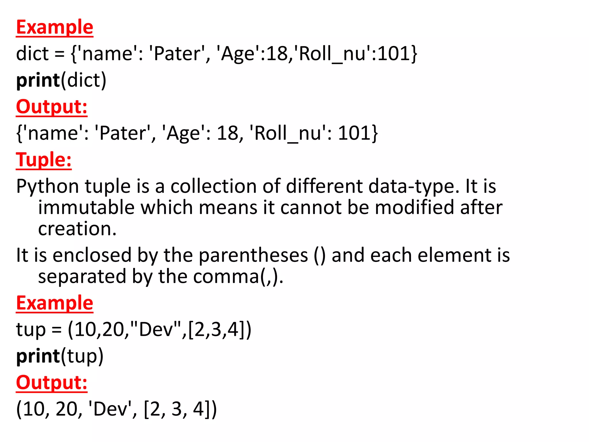 Example
dict = {'name': 'Pater', 'Age':18,'Roll_nu':101}
print(dict)
Output:
{'name': 'Pater', 'Age': 18, 'Roll_nu': 101}
Tuple:
Python tuple is a collection of different data-type. It is
immutable which means it cannot be modified after
creation.
It is enclosed by the parentheses () and each element is
separated by the comma(,).
Example
tup = (10,20,"Dev",[2,3,4])
print(tup)
Output:
(10, 20, 'Dev', [2, 3, 4])
 