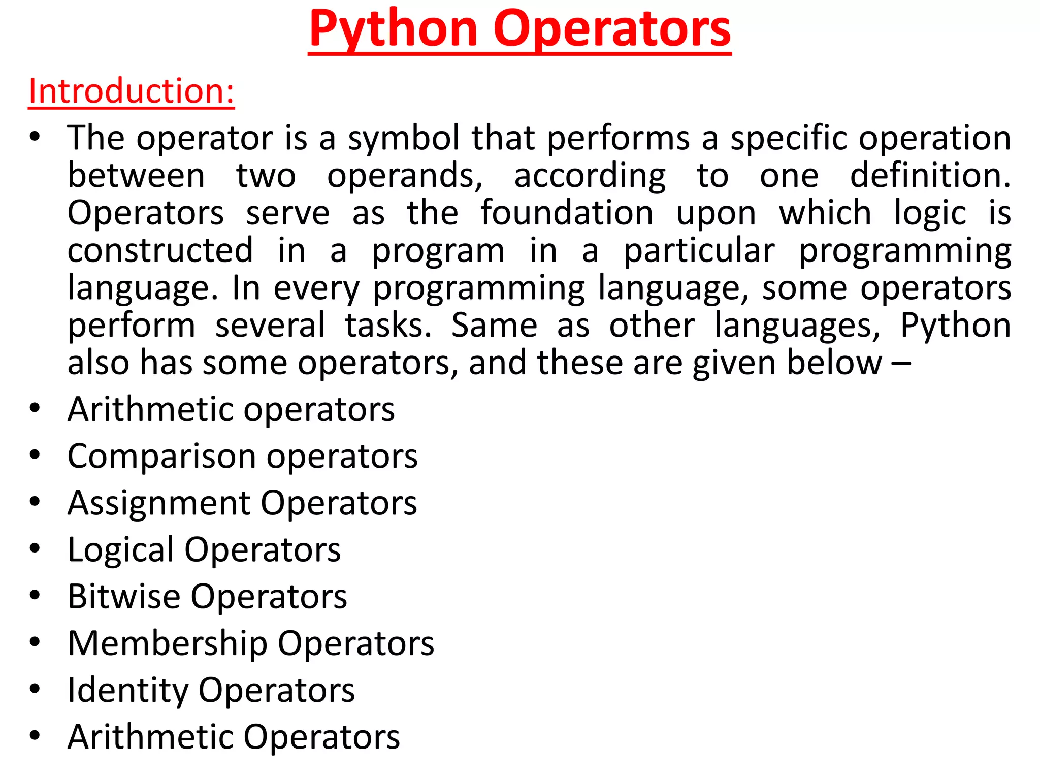 Python Operators
Introduction:
• The operator is a symbol that performs a specific operation
between two operands, according to one definition.
Operators serve as the foundation upon which logic is
constructed in a program in a particular programming
language. In every programming language, some operators
perform several tasks. Same as other languages, Python
also has some operators, and these are given below –
• Arithmetic operators
• Comparison operators
• Assignment Operators
• Logical Operators
• Bitwise Operators
• Membership Operators
• Identity Operators
• Arithmetic Operators
 