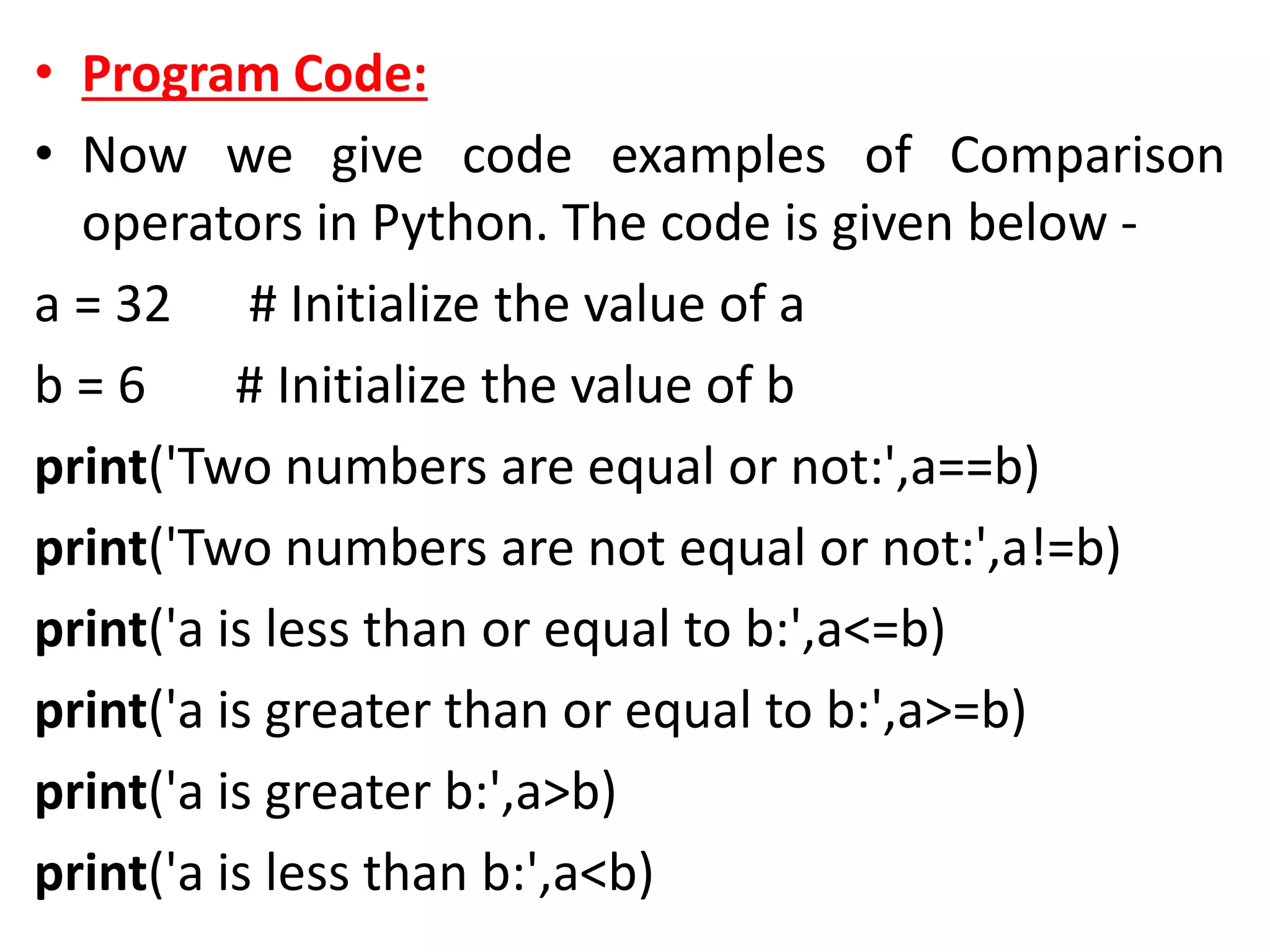 • Program Code:
• Now we give code examples of Comparison
operators in Python. The code is given below -
a = 32 # Initialize the value of a
b = 6 # Initialize the value of b
print('Two numbers are equal or not:',a==b)
print('Two numbers are not equal or not:',a!=b)
print('a is less than or equal to b:',a<=b)
print('a is greater than or equal to b:',a>=b)
print('a is greater b:',a>b)
print('a is less than b:',a<b)
 