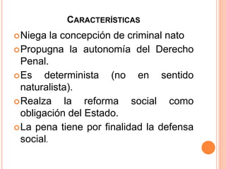 Niega la concepción de criminal nato
Propugna la autonomía del Derecho
Penal.
Es determinista (no en sentido
naturalista).
Realza la reforma social como
obligación del Estado.
La pena tiene por finalidad la defensa
social.
CARACTERÍSTICAS
 
