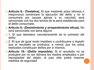  Artículo 8.- (Tentativa). El que mediante actos idóneos o
inequívocos comenzare la ejecución del delito y no lo
consumare por causas ajenas a su voluntad, será
sancionado con los dos tercios de la pena establecida para
el delito consumado.
 Artículo 9.- (Desistimiento y arrepentimiento eficaz). No
será sancionado con pena alguna:
 1. El que desistiere voluntariamente de la comisión del
delito.
 2. El que de igual modo impidiere o contribuyere a impedir
que el resultado se produzca, a menos que los actos
realizados constituyan delitos por sí mismos.
 Artículo 10.- (Delito imposible). Si el resultado no se
produjere por no ser idóneos los medios empleados o por
impropiedad del objeto, el juez sólo podrá imponer
medidas de seguridad.
 