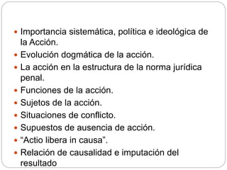  Importancia sistemática, política e ideológica de
la Acción.
 Evolución dogmática de la acción.
 La acción en la estructura de la norma jurídica
penal.
 Funciones de la acción.
 Sujetos de la acción.
 Situaciones de conflicto.
 Supuestos de ausencia de acción.
 “Actio libera in causa”.
 Relación de causalidad e imputación del
resultado
 
