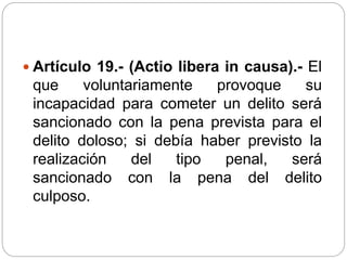  Artículo 19.- (Actio libera in causa).- El
que voluntariamente provoque su
incapacidad para cometer un delito será
sancionado con la pena prevista para el
delito doloso; si debía haber previsto la
realización del tipo penal, será
sancionado con la pena del delito
culposo.
 