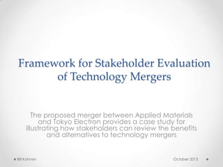 Framework for Stakeholder Evaluation
of Technology Mergers
The proposed merger between Applied Materials
and Tokyo Electron provides a case study for
illustrating how stakeholders can review the benefits
and alternatives to technology mergers
Bill Kohnen October 2013
 