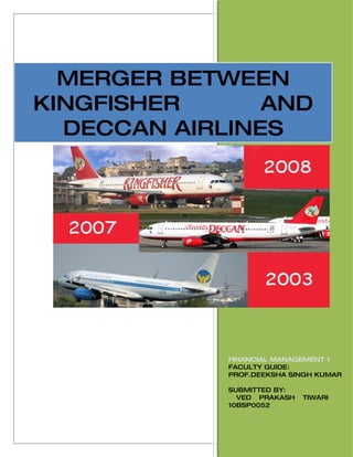 [2010]
  MERGER BETWEEN
KINGFISHER      AND
  DECCAN AIRLINES




             FINANCIAL MANAGEMENT 1
             FACULTY GUIDE:
             PROF.DEEKSHA SINGH KUMAR

             SUBMITTED BY:
               VED PRAKASH   TIWARI
             10BSP0052
 