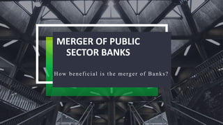 MERGER OF PUBLIC
SECTOR BANKS
How beneficial is the merger of Banks?
 