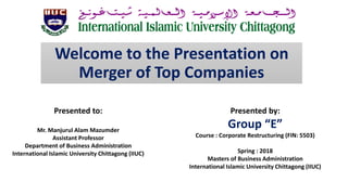 Welcome to the Presentation on
Merger of Top Companies
Presented by:
Group “E”
Course : Corporate Restructuring (FIN: 5503)
Spring : 2018
Masters of Business Administration
International Islamic University Chittagong (IIUC)
Presented to:
Mr. Manjurul Alam Mazumder
Assistant Professor
Department of Business Administration
International Islamic University Chittagong (IIUC)
 