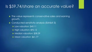 Is $59.74/share an accurate value?
 The value represents conservative sales and earning
growth.
 Conducted sensitivity analysis (Exhibit 3)
 Low valuation: $45.11
 High valuation: $92.12
 Median valuation: $58.39
 Mean valuation: $61.77
 