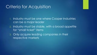 Criteria for Acquisition
1. Industry must be one where Cooper Industries
can be a major leader
2. Industry must be stable, with a broad appetite
for “small ticket” items
3. Only acquire leading companies in their
respective markets
 