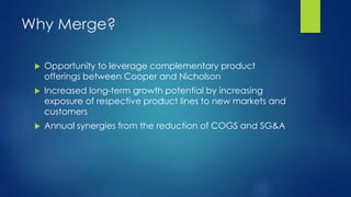 Why Merge?
 Opportunity to leverage complementary product
offerings between Cooper and Nicholson
 Increased long-term growth potential by increasing
exposure of respective product lines to new markets and
customers
 Annual synergies from the reduction of COGS and SG&A
 